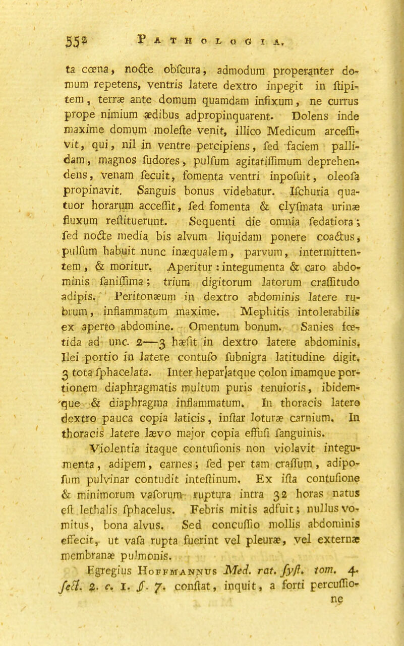 ta coena, nod:e obfcura, admodum properanter do- mum repetens, ventris Jatere dextro inpegit in ftipi- tem, teiTse ante domum quamdam infixum, ne currus prope nimium aedibus adpropinquarent. Dolens inde inaxime domqm molefte venit, illico Medicum arcefD-^ vit, qui, nil in ventre percipiens, fed faciem palli- dam, magnos fudores, pulfum agitatiffimum deprehen-* dens, venam fecuit, fomenta ventri inpofuit, oleofa propinavit, 3anguis bonus videbatur. Ifchuria qua- tuor horarum acceffit, fed fomenta & clyfinata urinae fiuxum rellituerunt. Sequenti die omnia fedatiora \ fed node media bis alvum liquidam ponere coadus, puJfum habuit nunc inaequalem, parvum, intermitten-* tern , & moritur, Aperitur : integumenta & caro abdo- minis faniffima; triura digitorum latorum craffitudo adipis. Peritonaeum in dextro abdominis latere ru- bium, inflammatum maxime. Mephitis intolerabilis ex aperto abdomine. Omentum bonum. Sanies fee-* tida ad unc. 2—3 haefit in dextro latere abdominis, Ilei portio in latere contufo fubnigra latitudine digit, 3 tota fphacelata. Inter heparjatque colon imamque por- tionera diaphraginatis multum puris tenuioris, ibidem- 'que & diaphragraa inflammatum. In thoracis latere dextro pauca copia laticis, inflar loturae carnium. In thoracis latere laevo major copia effhfi fanguinis. Violentia itaque contufionis non violavit integu- menta , adipem, carnes; fed per tarn craflum , adipo- fum puivinar contudit inteflinum. Ex ifta contufione & minimorum vaforum ruptura intra 32 horas natus eft lethalis fphaceJus. Febris mitis adfuit; nullusvo- mitus, bona alvus. Sed concuflio mollis abdominis cfTecit, ut vafa rupta fuerint vel pleurae, vel externae membranae pulmonis. Egregius Hoffmannus rat. fyft. tom. 4* JeH. 2- c, I. /. 7. conftat, inquit, a forti percuftio- ne