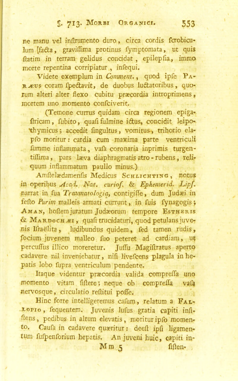 ne manu vel inflrumento duro, circa cordis fcrobicu- lum (fafta, graviflima protinus fymptoraata, ut quis ftatim in terrain gelidus conddat , epilepfia., immo morte repentina corripiatur , infequi. Videte exemplum in Comment., quod ipfe Pa- R-«us coram fpedavit, de duobus ludtatoribus, quo- rum alteri alter flexo cubitu praecordia introprimens, mortem uno momento confciverit. (Temone currus quidam circa regionem epiga- flricam, fubito, quafifulmine iftus, concidit leipo- Xhymicus; accedit fingultus, vomitus-, trihorio ela- pfo moritur; cardia cum maxima parte ventriculi fumme inflammata, vaft coronaria inprimis turgen- tiflima, pars laeva diaphragm atis atro - rubens, reJi- quum inflammatum pauUo minus.) Amfielaedamenfis Medicus Schi-ichting , notus in operibus Acad. Nat. curiof. & Ephenierid. LIpf. narrat in fua Travmatologia, contigilTe, dum Judaei in fefto Purim maJJeis armati currunt, in fuis fynagogis; Aman, hoflemjuratum Judaeorum tempore Estheris & Mardoch.*! , quafi trucidaturi, quod petulans juve- nis Ifraelita , ludibundus quidem, fed tamen rudis, focium juvenem malleo fuo peteret ad cardiam, ut percuffus illico moreretur. JulTu Magiflratus aperto cadavere nil inveniebatur, nifi livefcens plagula inhe- patis lobo fupra ventriculum pendente, Itaque videntur praecordia valida comprelTa uno momento vitam fillere; neque ob comprefla vafa nervosque, circulatio reftitui pofle. Hinc forte intelligeremus cafum, relatum a Fal- .xopio, fequentem. Juvenis lufus gratia capiti infi- ^ens, pedibus in altum elevatis, moritur ipfo momen- to. Caufa in cadavere quaeritur: deell ipfi ligament turn fufpenforium hepatis. An juveni huic, capiti in- Mm 5 fiften- .