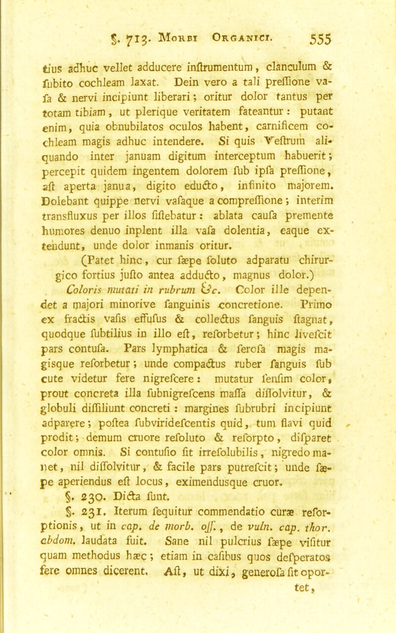 tius adhuc vellet adducere inllrumenturn, clanculum & fubito cochleam Jaxat. Dein vero a tali prefTione va- fa & nervi incipiunt liberari; oritur dolor tantus per totam tibiam , ut plerique veritatem fateantur : putant enim, quia obnubilatos oculos habent, carnificem co- chleam magis adhuc intendere. Si quis Teftrum ali- quando inter januam digitum interceptum habuerit; percepit quidera ingentem dolorem fub ipfa preflione, aft aperta janua, digito edudto, infinite majorem. Doiebant quippe nervi vafaque a compreflione *, interim transfluxus per illos fiftebatur: ablata caufa premente humores denuo inplent ilia vafa dolentia, eaque ex- tehdunt, unde dolor inmanis oritur. (Patet hinc, cur faepe foluto adparatu chirur- gico fortius jufto antea addudto, magnus dolor.) Coloris mutati in rubrum Color ille depen- det a major! minorive fanguinis concretione. Priino ex fradis vafis effufus & colledus fanguis ftagnat, quodque fubtilius in illo eft, reforbetur; hinc livefcit pars contufa. Pars lymphatica & ferofa magis ma- gisque reforbetur; unde compadus ruber fanguis fub cute videtur fere nigrefeere: mutatur fenfim color, prout concreta ilia fubnigrefeens malfa difilblvitur, & globuli diflTiliunt concreti: margines fubrubri incipiunt adparere; poftea fubviridefeentis quid,, turn flavi quid prodif,'demura cruore refoluto &, reforpto, difparet color omnis. Si contufio fit irrefolubilis, nigredoma- net, nil dilTolvitur, & facile pars putrefeit; unde fae- pe aperiendus eft locus, eximendusque cruor, §. 230. Dida funt, S- 231. Iterum fequitur commendatio curse refor- ptionis, ut in cap, de morb. ojf. ^ de vuln. cap. thor. cbdom, laudata fuit. Sane nil pulcrius faepe vifitur quam methodus haeq; etiam in cafibus quos defperatos fere omnes dicerent. Aft, ut dixi, generofa fit opor- tet.