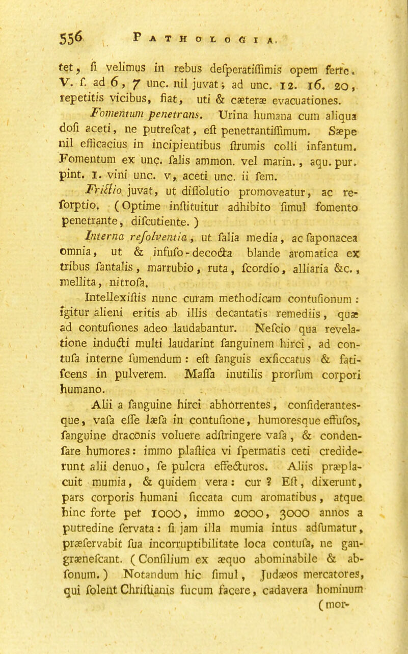 tqt y fi veJimus in rebus defperatiffimis opem ferr'c. V. f. ad 6, 7 line, nil juvat; ad unc. 12. l6, 20, repetitis vicibus, fiat, uti & caeterae evacuationes. Fomentum penetrans. Urina liuniana cum aliqua dofi aceti, ne putrefcat, eft penetrantifTimum. Saepe nil efficacius in incipientibus ftrumis colli infantum. Fomentum ex unq. falis ammon. vel marin., aqu. pur. pint. I. villi unc. v, aceti unc. ii fern. FriHio juvat, ut diflblutio promoveatur, ac re- forptio. (Optime inftituitur adhibito fimul fomento penetrante, difcutieiite. ) Interna refolventia ^ ut falia media, ac faponacea omnia, ut & infufo-decodta blande aromatica ex tribus fantalis , marrubio, ruta, fcordio, alliaria &c., mellita, nitrofa. Intellexiftis nunc curam metliodicara contufionum : igitur alieni eritis ab illis decantatis remediis, quae ad contufiones adeo laudabantur. Nefcio qua revela- tione indudfi multi laudarint fanguinem hirci, ad con- tufa interne fumeiidum : eft fanguis exficcatus & fati- feens in pulverem. Mafia inutilis prorfum corpori humano. Alii a fanguine hirci abhorrentes, confideraiites- que, vafa efie laefa in contufione, humoresque elfufos, fanguine draconis voluere adftringere vafa, & conden- fare humores: immo plaftica vi fpermatis ceti credide- runt alii denuo, fe pulcra effedturos. AJiis praepla- cuit mumia, & quidem vera: cur? Eft, dixerunt, pars corporis humani ficcata cum aromatibus, atque hinc forte per lOOO, immo 2000, 3000 annos a putredine fervata: fi jam ilia mumia intus adfumatur, praefervabit fua incorruptibilitate loca contufa, ne gan- graenefcant. (Confilium ex aequo abominabile & ab- fonuin. ) Notandum hie fimul, Judaeos mercatores, qui foleiit Chriftiauis fucum facere, cadavera hominum (mor-