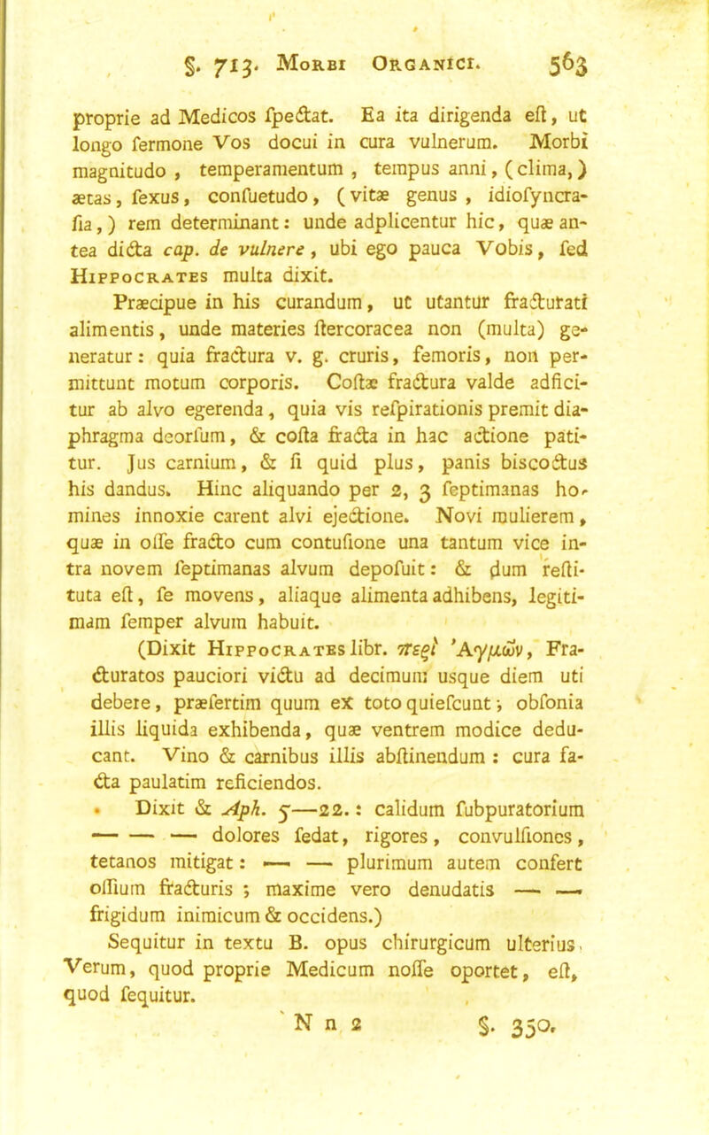 proprie ad Medicos fpedtat. Ea ita dirigenda eft, ut longo fermone Vos docui in cura vulnerum. Morbi magnitudo , temperamentum , terapus anni, (clima,) aetas, fexus, confuetudo, ( vitae genus , idiofyncra- fia,) rem determinant: unde adplicentur hie, quae an- tea didta cap. de vulnere ^ ubi ego pauca Vobis, fed Hippocrates multa dixit. Praecipue in his curandum, ut utantur fradtutati alimentis, unde materies ftercoracea non (multa) ge- neratur: quia fractura v. g. cruris, femoris, non per- mittunt motum corporis. Coftae fradtura valde adfici- tur ab alvo egerenda, quia vis refpirationis premit dia- phragma deorfum, & cofta firada in hac actione pati- tur. Jus carnium, & ft quid plus, panis biscodus his dandus. Hinc aliquando per 2, 3 feptimanas ho- mines innoxie carent alvi ejedione. Novi raulierem, quae in olfe frado cum contufione una tantum vice in- tra novem feptimanas alvura depofuit: & diini refti- tuta eft, fe movens, aliaque alimentaadhibens, legiti- mam femper alvum habuit. (Dixit Hippocrates libr. 'A'y/>tci)V, Fra- duratos pauciori vidu ad decimum usque diem uti debere, praefertim quum eX toto quiefeunt •, obfonia illis liquida exhibenda, quae ventrem modice dedu- cant. Vino & carnibus illis abftinendum : cura fa- da paulatim reficiendos. . Dixit & Aph. 5—22.: calidum fubpuratoriura — dolores fedat, rigores, convuiftoncs, tetanos mitigat: ^ — plurimum autem confert olftum fraduris ; maxime vero denudatis — — frigidum inimicum & occidens.) Sequitur in textu B. opus chirurgicum ulterius. Verum, quod proprie Medicum nofle oportet, eft, quod fequitur. ' N n 2 §. 350.