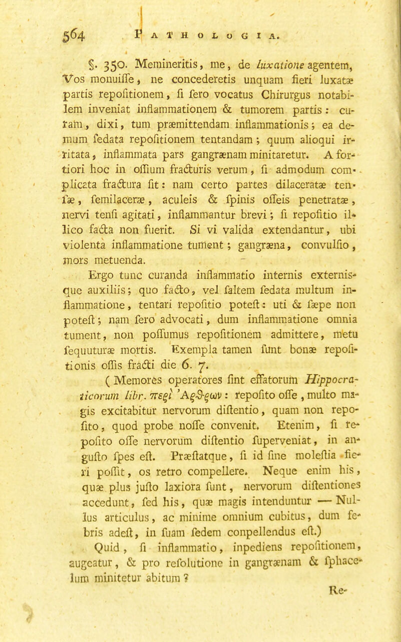 §. 350. Meraineritis, me, de Luxatione Vos monuiffe« ne concederetis unquam fieri luxatae partis repofitionem, fi fero vocatus Chirurgus notabi- lem inveniat infiammationem & tumorem partis; cu- rahi, dixi, turn praemittendam inflammationisea de- mum fedata repofitionem tentandam; quum alioqui ir- ritata, inflammata pars gangraenam minitaretur. A for- tiori hoc in ofiium frafturis verum, fi admodum com* ■ plicata fradtura fit: nara certo partes dilaceratae ten- iae , femilacerae, aculeis & fpinis offeis penetratae, nervi tenfi agitati, inflammantur brevi; fi repofitio il* lico fada non fuerit. Si vi valida extendantur, ubi violenta inflammatione tuiiient; gangraena, convulfio , mors metuenda. Ergo tunc curanda inflarnmatio internis externis- que auxiliis; quo fado, vel faltem fedata multum in- flammatione , tentari repofitio poteft: uti d faepe non poteil *, nam fero advocati, dum inflammatione omnia tument, non poflumus repofitionem admittere, mtetu fequuturae mortis. Exempla tameii funt bonae repofi- tionis offis fradi die 6. ( Memorcs operatores Tint effatoruin Hippocra- ticorum lihr. tts^i : repofito ofle , multo ma- gis excitabitur nervorum diftentio, quam non repo- flto, quod probe noffe convenit. Etenim, fl re- pofito ofle nervorum diftentio fuperveuiat, in an- gufto fpes efl. Praefiatque, fi id fine molefiia -fie- ri poffit, os retro compellere. Neque enim his , quae plus jufio laxiora funt, nervorum diflentiones accedunt, fed his, quae magis intenduntur —Nul- lus articulus, ac minime omnium cubitus, dum fe- bris adeft, in fuam fedem conpellcndus efi.) Quid, fi inflarnmatio, inpediens repofitionem, augcatur, & pro refolutione in gangraenam & fphace- lum minitetur abitum ? Re-