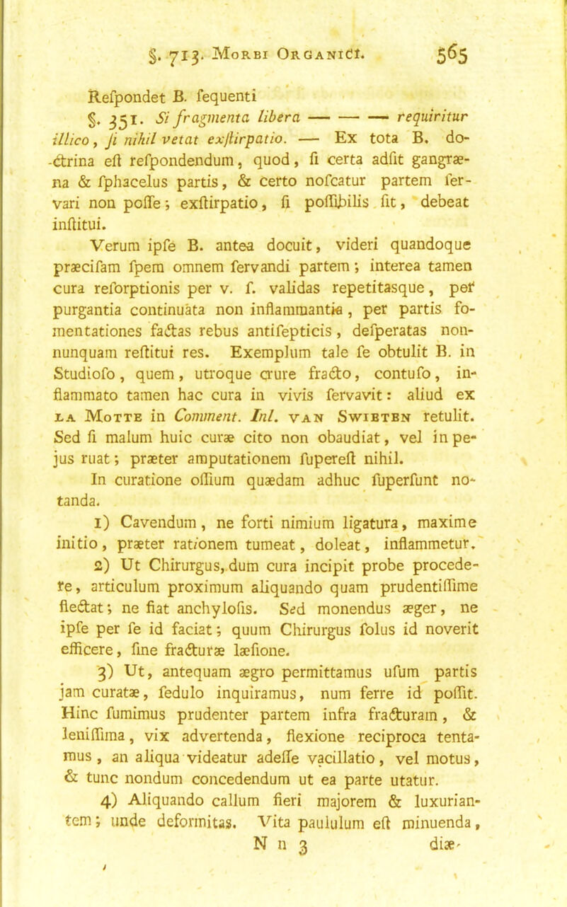 §. MoRBI ORGANidl. 5^5 Refpondet B. fequenti 351. Si fragmenta libera requiritur illico y Ji nihil vetat exjlirpatio. — Ex tota B, do- -d:rina eft refpondendum, quod, ft certa adfit gangrae- na & fphacelus partis, & certo nofcatur partem ler- vari noQ pofte-, exftirpatio, ft poftibilis. fit, debeat inftitui. Verura ipfe B. antes docuit, videri quandoque praecifam fpem omnem fervandi partem •, interea tamen cura reforptionis per v. f. validas repetitasque, pet* purgantia continuata non inflammantw , per partis fo- mentationes fadas rebus antifepticis, defperatas non- nunquam reftitui res. Exemplum tale fe obtulit B. in Studiofo , quern , utroque crure frado, contufo, in- fiammato tamen hac cura in vivis fervavit: aliud ex iA Motte in Comment. Ini. van Swibtbn retulit. Sed ft malum huic curae cito non obaudiat, vel in pe- jus mat; praeter araputationem fupereft nihil. In curatione oftium quaedam adhuc fuperfunt no* tanda. 1) Cavendum, ne forti nimium ligatura, maxime initio, praeter rat/onem tumeat, doleat, inflammetur.' 2) Ut Chirurgus,.dum cura incipit probe procede- re, articulum proximum aliquando quam prudentiftime fledat *, ne fiat anchylofts. Sed monendus aeger, ne ipfe per fe id faciat; quum Chirurgus folus id noverit efficere, fine fradurae laefione. 3) Ut, antequam aegro permittamus ufum partis jam curatae, fedulo inquiramus, num ferre id poftit. Hinc fumimus prudenter partem infra fradurain, & leniftima, vix advertenda, fiexione reciproca tenta- mus , an aliqua videatur adefte vacillatio, vel motus, & tunc nondum concedendum ut ea parte utatur. 4) Aliquando callum fieri majorem & luxurian- tem; unde deformitas. Vita paululum eft minuenda,