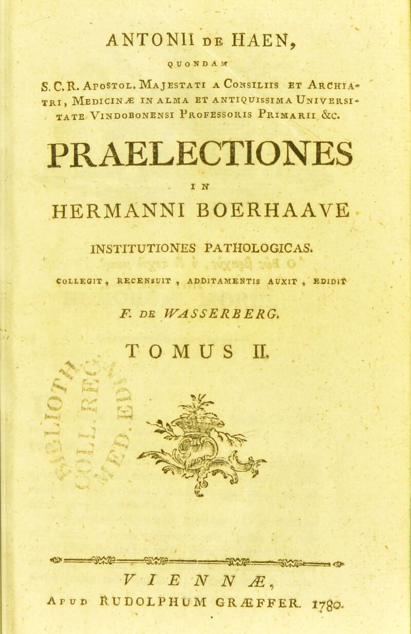 ANTONII DB HAEN, Q U O N D A wr S. C. R. Afostol* Majestati a CoNsiLirs et Archia- TRi, Medicine in alma et antiquissima Universi- » TATE ViNDOBONENSI ProFESSORIS Pe.IMARII &C. PRAELECTIONES ' ‘ -IN hermanniboerhaave. t INSTITUTIONES PATHOLOGICAS. COLLEOIT , RECENSUIT , ADDlTAMENTIS AUXIT , EDIDlT F. DB IFASSERBERG. T O M U S IL I <5^’ <0* VIENNA, Arno RUDOLPHUM GRAIFFER. I^gO-