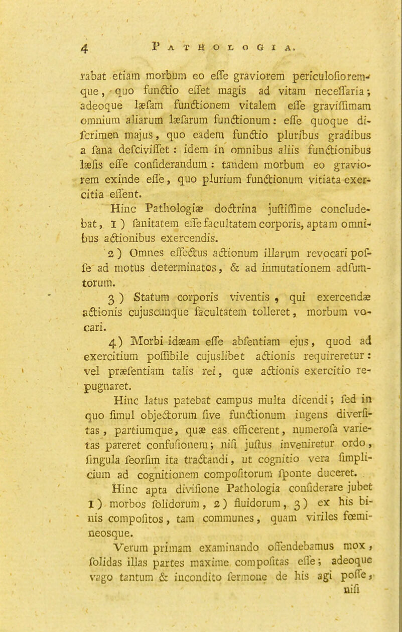 rabat etiam morbum eo effe graviorem periculofiorem-' que, ' quo fundio eflet magis ad vitam neceffaria *, adeoque laefam fundtionem vitalem effe graviffimam omnium aliarum laefarum fundionum: effe quoque di- fcrimen majus, quo eadem fundio pluribus gradibus a fana defciviffet: idem in omnibus aliis fundionibus laefis effe confiderandum : tandem morbum eo gravio- rem exinde effe, quo plurium fundionum vitiata exer- citia effent. Hinc Patliologiae dodrina jufliffime conclude- bat, I) fanitatem effe facultatem corporis, aptam omni- bus adionibus exercendis. 2 ) Omnes effedus adionum illarum revocari pof- fe ad motus determinatos, & ad inmutationem adfum- torum. 3 ) Statum corporis viventis , qui exercendae adionis cujuscunque facultatem tolleret, morbum vo- cari. 4) Morbi idaeara effe abfentiam ejus, quod ad exercitium poffibile cujuslibet adionis requireretur: vel praefentiain talis rei, quae adionis exercitio re- pugnaret. Hinc latus patebat campus multa dicendi; fed in quo fimul objedorum five fundionum ingens diverfi- tas, paitiumque, quae eas efficereut, numerofa varie- tas pareret confufionem; nifi juffus inveniretur ordo, fingula feoifiin ita ti'adandi, ut cognitio vera fimpli- cium ad cognitionem compofitorum fponte duceret. Hinc apta divifione Pathologia confiderare jubet 1) morbos folidorum, 2 ) fluidorum, 3 ) ex his bi- nis coinpofitos , tarn communes, quain viriles foemi- neosque. Verum primam examinando offendebamus mox , folidas illas partes raaxime compofitas effe; adeoque vago tantum & incondite fermonc de his agi poffe, nifi