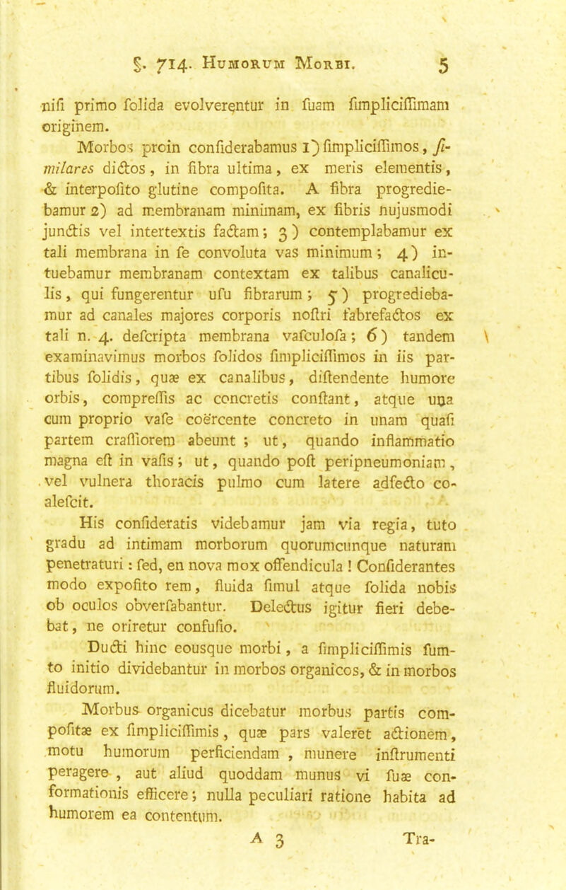 niTi primo folida evolverentur in fuam fimplicilTimam . originem. Morbos proin confiderabamus i])fimpliciirimos, milares didos , in fibra ultima, ex meris dementis, & interpofito glutine compofita. A fibra progredie- bamur 2) ad membranam minimam, ex fibris nujusmodi jundis vel intertextis fadam; 3) contemplabamur ex tali membrana in fe convoluta vas minimum; 4) in- tuebamur membranam contextam ex talibus canalicu- lis, qui fungerentur ufu fibrarum ; 5”) progredieba- mur ad canales majores corporis noflri fabrefados ex tali n. 4. defcripta membrana vafculofa; 6) tandem examinavimus morbos foJidos fimpJicifllmos in iis par- tibus folidis, quae ex canalibus, difiendente humore orbis, compreifis ac concretis conftant, atque uija cum proprio vafe coercente concrete in imam quafi partem crafiiorern abeunt ; ut, quando inflammatio magna eft in vafis; ut, quando poft peripneumoniam, .vel vulnera thoracis pulmo cum latere a_dfedo co- alefcit. His confideratis videbamur jam via regia, tuto . gradu ad intimam morborum quorumeunque naturam penetraturi; fed, en nova mox oflfendicula ! Confiderantes mode expofito rem, fluida fimul atque folida nobis ob oculos obverfabantur. Deledus igitur fieri debe- bat, ne oriretur confufio. Dudi hinc eousque morbi, a fimplicilTimis fum- to initio dividebantur in morbos organicos, & in morbos fluidorum. , Morbus- organicus dicebatur morbu.s partis com- pofitae ex fimpliclflimis , quae pars valeret adionem, motu humorum perficiendam , munere inftrumenti peragere , aut aliud quoddam munus vi fuae con- formationis efficere; nuUa peculiari ratione habita ad humorem ea contentum. ^ 3 Tra-