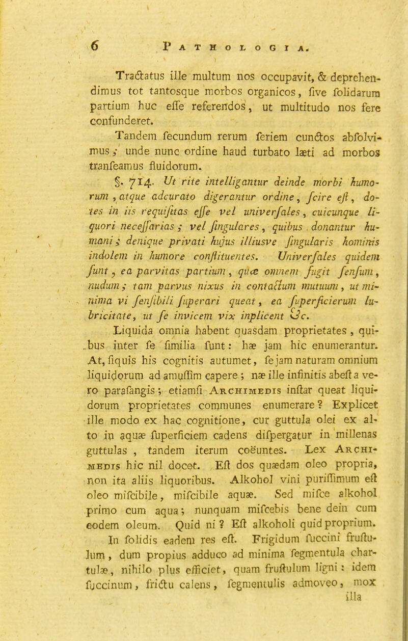 Traftatus ille multum nos occupavit, & deprehen- dimus tot tantosque morbos organicos, five folidarura partium hue effe referendos, ut multitude nos fere confunderet. Tandem fecundum rerum feriem cundos abfolvi- mus / unde nunc ordine baud turbato laeti ad morbos tranfeamus fluidorum. §. 714- intelllgantur deitide morbi hwno~ rum , atque adcurato digerantur ordine, feire ejl, do- tes in Us requijltas ejfe vel univerfales, cuicunque li- quor i necejfarias ; vel fmgulares, quibus . donantur hu- mani; denique privati hujus illiusve fingularis kominis indolem in Iiumore conjlituentes. Univerfales quidem funt y ea parvitas partium , qu<e omnem fugit fenfuni, nudum i tarn parvus nixus in contaHum mutuum^ ut mi- nima vi fenfibili fuperari queo.t, ea fuperfcieruin lu- bricitatey ut fe invicem vix inplicent Liquida omnia habent quasdam proprietates , qui- .bus inter fe fimilia funt: hae jam hie enumerantur. At, fiquis his eognitis autumet, fe jam naturam omnium liquidorum ad arauffim capere ; nae ille infinitis abefla ve- ro parafangis; etiamfi Archimedis inftar queat liqui- dorum proprietates eommunes enumerare ? Explieet ille mode ex hae cognitione, eur guttula olei ex al- to in aquae fuperfieiem cadens difpergatur in millenas guttulas , tandem iterum coe’untes. Lex Archi- medis hie nil doeet. Ell dos quaedam oleo propria, non ita aliis liquoribus. Alkohol vini puriffimum eft oleo mifeibile, mifeibile aquae. Sed mifee alkohol prime cum aqua; nunquam mifeebis bene dein cum eodem oleum. Quid ni ? Eft alkoholi quid proprium. In folidis eadeni res eft. Frigidum fuccini fruftu- lum, dum propius adduce ad minima fegmentula char- tulae, nihilo plus eiheiet, quam fruftulum ligni; idem fuccinum, fridtu calens, fegmentulis admoveo, mox ilia