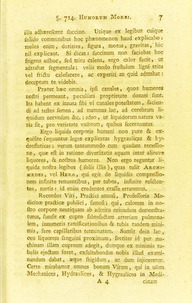 ilia adhserefcent fuccino. Utique ex legibus cuique folido communibus hoc phaenomenon baud explicabo; moles enim, durities, figura» motus , gravitas, ’ hie nil explicant. Si dicas : fuccinum non faciebat hoc frigens adhuc, fed txitu calens, ergo calor facit, lit adtrahat fegmentula; velis modo fruftulum ligni tritu vel fridu calefacere, ac experiri an quid adtrahat: deceptum te videbis. Praeter haec omnia, ipfi canales, quos humores noftri permeant, peculiar! proprietate donati funt. Ita habent ex innata fibi vi canales poteftatem, facien- di ad tefles femen, ad mammas lac, ad cerebrum li- quidum nervofum &c.; adeo , ut liquidorura natura va- ria fit, pro varietate vaforura, quibus fecernuntur. Ergo liquida corporis humani non pure & ex- quifite fequuntur leges explicatas hygraulic^s & hy- droflaticas; verum tantummodo cum quadam recefTio- ne, quae eft in ratione diverfitatis aquam inter aliosve liquores, & noftros humores. Non ergo reguntur li- quida noftra legibus ( folis illis ), quas tulit Archi- medes , vel Hero , qui egit de liquidis compreflio- nem infinite renuentibus, per tubos, infinite refiften- tes, mods : id enim credentes crafle erraremus. Recorder Viri, Pradici annofi, Profeftbris Me- dicinae praebicae publici, famoli; qui, calorem in no- ftro corpore neutiquam ab adtritu oriundum demonfti'a- turus, fumfit ex cupro fabrefadtam .arteriam pulmona- lem, innumeris ramificationibus & tubis tandem mini- mis , fere capillaribus terminatam. Sumfit dein lac, ceu liquorem fanguini proximum, fordter id per ma- chinam illam cupreum adegit, dumque ex minimis tu- bulis ejedum foret, exfultabundus nobis illud exami- nandum dabat, aeque frigidum, ac dum injiceretur. Certe mirabamur omnes bonum Virum, qui in ufum Mechanices, Hydraiilices, & Hygraulices in Medi- A 4 cinam