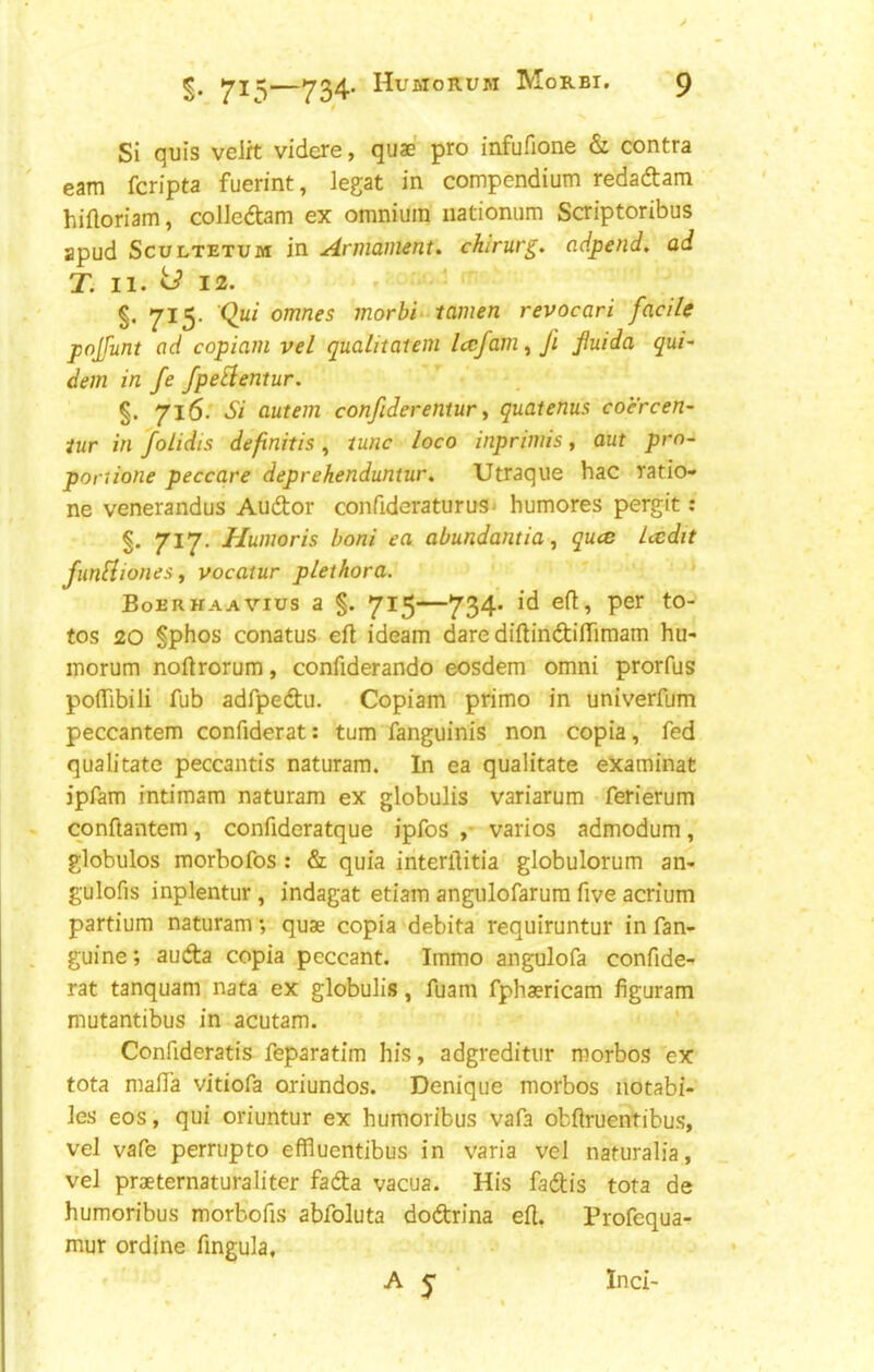 Si quis velrt videre, quae pro infufione & contra earn fcripta fuerint, legat in compendium redaftam hifloriam, colledtam ex omnium iiationum Scriptoribus apud ScuLTETUM in Armament, chirurg. adpend, ad T. II. ^12. §• 7^5‘ omnes morbid tamen revocari facile pojfunt ad copiam vel qualitatem Iccfam^fi jiuida qui- dem in fe fpeElentur. §. 716. Si autem confiderentur, quatenus coercen- iur in foLidis definitis, tunc loco inprimis, aut pro- portione peccare deprehenduntur. Utraque hac ratio- ne venerandus Audtor confideraturus^ humores pergit: 717. Humor is boni ea abundantia^ quce Icedit funfliones i vocatur plethora. * Boerhaavius a §. 715—734’ tos 20 §phos conatus eft ideam dare diftindiftimam hu^ morum noftrorum, conftderando eosdem omni prorfus poflibili fub adfpedu. Copiam primo in univerfum peccantem confiderat: turn fanguinis non copia, fed qualitate peccantis naturam. In ea qualitate examinat jpfam intimam naturam ex globulis variarum ferierum conftantem, confideratque ipfos ,• varies admodum, globules morbofos : & quia interftitia globulorum an- gulofis inplentur, indagat etiam angulofarum five acrium partium naturam •, quae copia debita requiruntur in fan- guine; auda copia peccant. Immo angulofa confide- rat tanquam nata ex globulis, fuam fphaericam figuram mutantibus in acutam. Confideratis feparatim his, adgreditur morbos ex tota mafta vitiofa oriundos. Denique morbos iiotabi- les eos, qui oriuntur ex humoribus vafa obftruentibus, vel vafe perrupto effluentibus in varia vel naturalia, vel praeternaturaliter fada vacua. His fadis tota de humoribus morbofis abfoluta dodrina eft. Profequa- mur ordine fingula. A j ‘ Inci-