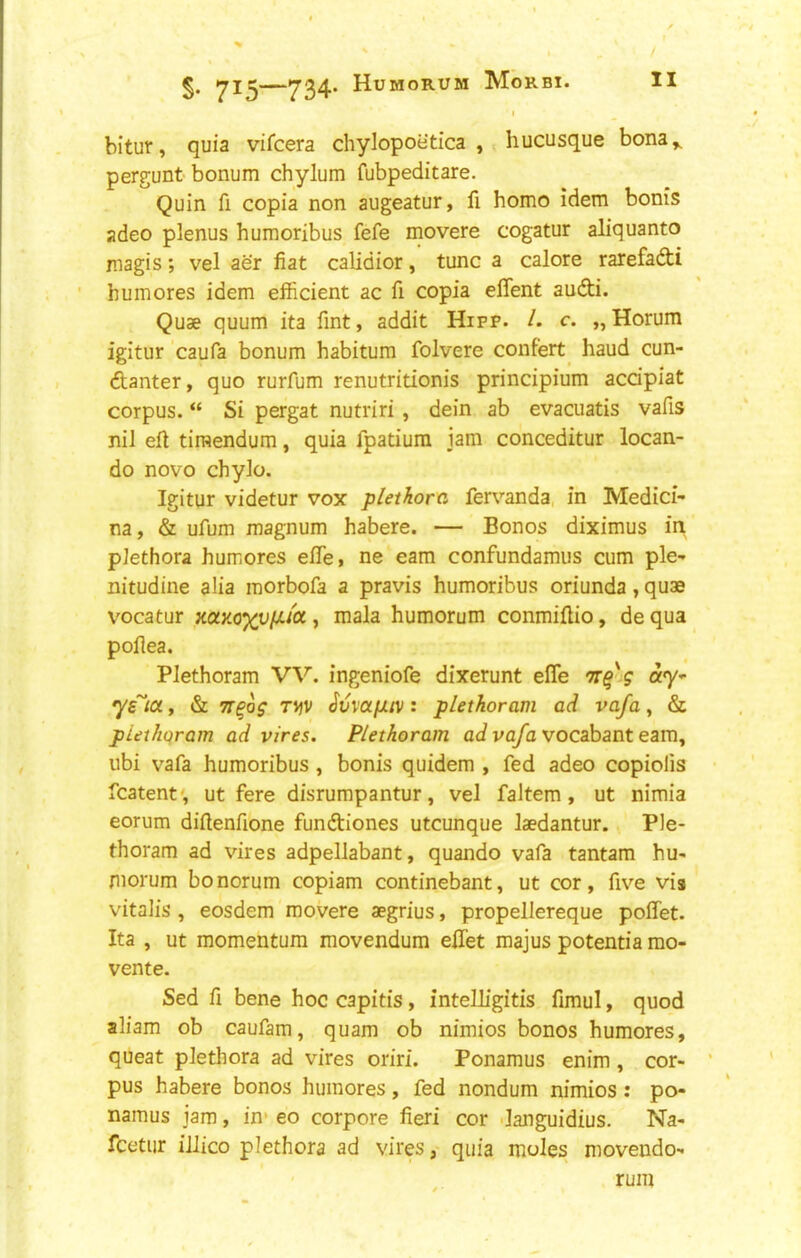 I bitur, quia vifcera chylopoetica , hucusque bona^ pergunt-bonum chylum fubpeditare. Quin fi copia non augeatur, fi homo idem bonis adeo plenus humoribus fefe movere cogatur aliquanto magis; vel aer fiat calidior, tunc a cal ore rarefadti humores idem efficient ac fi copia effent audti. Quae quum ita fint, addit Hifp. /. c. „Horum igitur caufa bonum habitum folvere confert^ baud cun- danter, quo rurfum renutritionis principium accipiat corpus. “ Si pergat nutriri , dein ab evacuatis vafis nil eft tiraendum, quia fpatium jam conceditur locan- do novo chylo. Igitur videtur vox plethora, fervanda, in Medici- na, & ufum magnum habere. — Bonos diximus in plethora humores efife, ne earn confundamus cum pie- nitudine alia morbofa a pravis humoribus oriunda, quae vocatur mKoxviJLiOt, mala humorum conmiftio, de qua poftea. Plethoram VV. ingeniofe dixerunt efle ay- ys^ict, & TT^og T\jV ^vva/JLiv: plethoram ad vafa, & piethqram ad vires. Plethoram aJ vo/b vocabant earn, iibi vafa humoribus , bonis quidem , fed adeo copiolis fcatent', ut fere disrumpantur, vel faJtem, ut nimia eorum diftenfione fundiones utcunque laedantur. Ple- thoram ad vires adpellabant, quando vafa tantam hu- morum bo norum copiam continebant, ut cor, five via vitalis , eosdem movere aegrius, propellereque poffet. Ita , ut momentum movendum eftet majus potentia mo- vente. Sed fi bene hoc capitis, intelligitis fimul, quod aliam ob caufam, quam ob nimios bonos humores, queat plethora ad vires oriri. Ponamus enim, cor- ' pus habere bonos humores, fed nondum nimios : po- namus jam, in' eo corpore fieri cor danguidius. Na- fcetur illico plethora ad vires, quia moles movendo- rum