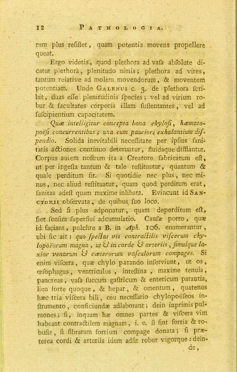 rum plus refiftet, quam potentia movens propellere queat. Ergo videtis, quod plethora ad vafa abfolute di- catur plethora, pJenitudo nimia; plethora ad vires, tantura relative ad molem movendorum, & moventem potentiam. Unde Galenus c. 3. de plethora fcri- bit, duas elTe plenitudinis fpecies; vel ad virium ro-- bur & facultates corporis illam fuilentantes, vel ad fufcipientium capacitatem. Quce intelligitur concepta bona chylofi^ hcemato^ poefi concurrentibus ; una cum pauciori exhalantium dif^ pendio. Solida inevitabili neceffitate per ipfius fani- tatis adiones continue deteruntur, fluidaque difflantur. Corpus auLem noftrum ita a Creatore fabricatum eft, ut per ingefta tantum & tale reftituatur, quantum & quale perditum fit. Si quotidie nec plus, nec mi- nus, nec aliud reftituatur, quam quod perditum erat, fanitas adeft quam maxime inlibata. Evincunt idSAN- CToRii obfervata, de quibus, fuo loco. Sed. ft plus adponatur, quam deperditura eft, fiet fenfiin fuperflui adcumulatio. Caufae porro , quae id faciant, pulchre a B. in Apk. 106. enumerantur, ubi fic ait: quo fpeFlat vis contraSlilis vifceriun cky~ lopoeorum magna , ut 0 in corde id arteriis , Jimulque la- xior venarum o’ cceteronan vafculorum compages. Si enim vifeera, quae chylo parando inferviunt, ut os, oefophagus, ventriculus , inteftina , maxime tenuia, pancreas, vafa fuccum gaftricum & entericum parantia, lien forte quoque , & hepar, & omentum, quatenus haec tria vifeera bili, ceu neceflario chylopoefeos in- ftrumento , conficiundae adlaborant *, dein inprimis pul- mones', fi, inquam hae omnes partes & vifeera vim habeant contradilem magnam, i. e. ft fmt fortia & ro- bufla, ft fibrarum fortium compage donata; ft prae- terea cordi & arteriis idem adfit robur vigorque: dein- de,