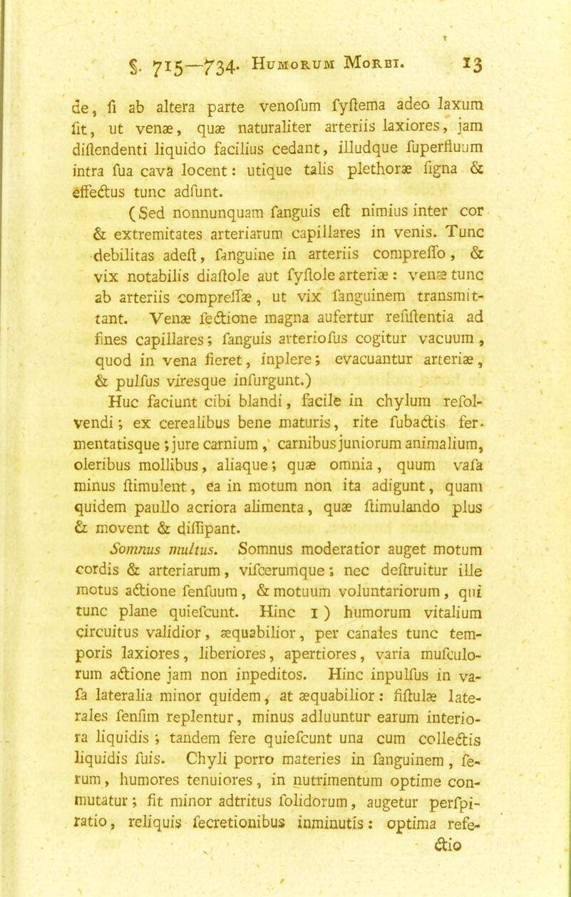 de, fi ab altera parte venofum fyftema adeo laxum fit, ut venae, quae naturaliter arteriis laxiores, jam diftendenti liquido facilius cedant, illudque fuperfluum intra fua cava locent: utique tails plethorae figna & elfeftus tunc adfunt. (Sed nonnunquam fanguis eft nimius inter cor. & extremitates arteriarum capiilares in venis. Tunc ciebilitas adeft, fanguine in arteriis comprelTo, & vix notabilis diaftoJe aut fyftole arteriae: venstunc ab arteriis corapreiTae, ut vix fanguinem transmit- tant. Venae fedione magna aufertur refiftentia ad fines capiilares; fanguis arteriofus cogitur vacuum , quod in vena lieret, inplere; evacuantur arteriae, & pulfus viresque infurgunt.) Hue faciunt cibi blandi, facile in chylum refol- vendi; ex cerealibus bene maturis, rite fubadis fer. mentatisque ; jure carnium,‘ carnibus juniorum animalium, oleribus mollibus, aliaque; quae omnia, quum vafa minus ftimuient, ea in motum non ita adigunt, quam quidem paullo acriora alimenta, quae ftimulando plus & movent & diifipant. Somnus multus. Somnus moderatior auget motum cordis & arteriarum, vifcerumque; nec deftruitur ille motus adione fenfuum, & motuum voluntariorum, qni tunc plane quiefeunt. Hinc i) humorum vitalium circuitus validior, aequabilior, per cahales tunc tem- poris laxiores, liberiores, apertiores, varia mufculo- rum adione jam non inpeditos. Hinc inpulfus in va- fa lateralia minor quidemat aequabilior; fiftulae late- rales fenfim replentur, minus adluuntur earum interio- ra liquidis ; tandem fere quiefeunt una cum colledis liquidis fuis. Chyli porro materies in fanguinem, fe- rum, humores tenuiores, in nutrimentum optime con- mutatur; fit minor adtritus folidorum, augetur perfpi- ratio, reliquis fecretionibus inminutis: optima refe- . ' ' dio