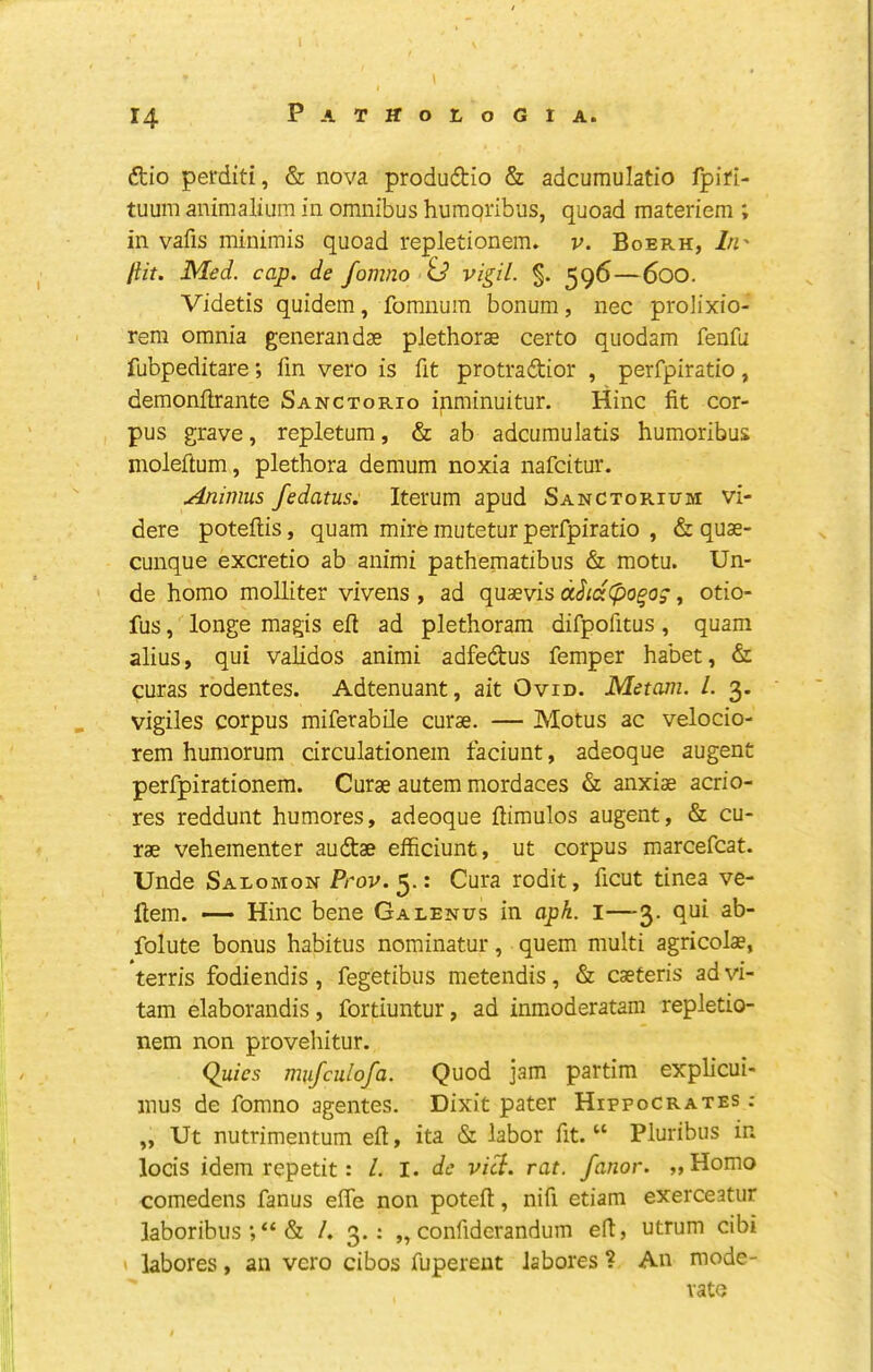 dtio perditi, & nova produdtio & adcumulatio fpifl- tuum animalium in omnibus humqribus, quoad materiem ; in vafis minimis quoad repletionem. v. Boerh, I/i' flit. Med. cap. de fomno id vigil. %. 596—600. Videtis quidem, fomnum bonum, nec prolixio- rera omnia generandse plethorae certo quodam fenfu fubpeditare; fin vero is fit protraftior , perfpiratio, demonilrante Sanctorio inrainuitur. Hinc fit cor- pus grave, repletum, & ab adcumulatis humoribus moleftum, plethora demum noxia nafcitur. Animus fedatus. Iterum apud Sanctorium vi- dere poteftis, quam mire mutetur perfpiratio , & quae- cunque excretio ab animi pathematibus & motu. Un- de homo moUiter vivens , ad quaevis d^ta(po^o;, otio- fus, longe magis efl ad plethoram difpofitus, quam alius, qui vahdos animi adfedus femper habet, & curas rodentes. Adtenuant, ait Ovid. Mctam. 1. 3. vigiles corpus miferabUe curae. — Motus ac velocio- rem humorum circulationem faciunt, adeoque augent perfpirationem. Curae autem mordaces & anxiae acrio- res reddunt humores, adeoque flimulos augent, & cu- rae vehementer audtae efficiunt, ut corpus marcefcat. Unde Salomon Prov.^.: Cura rodit, ficut tinea ve- flem. — Hinc bene Galends in apk. i—3. qui ab- folute bonus habitus nominatur, quern multi agricolae, tern's fodiendis , fegetibus metendis, & caeteris ad vi- tam elaborandis, fortiuntur, ad inmoderatam repletio- nem non provehitur. Quies mufculofa. Quod jam partim explicui- inus de fomno agentes. Dixit pater Hippocrates ; „ Ut nutrimentum eft, ita & labor fit. “ Pluribus in locis idem repetit: 1. I. de vi^. rat. fanor. „Homo comedens fanus effe non poteft, nifi etiam exerceatur laboribus;“& /. 3.: „ confiderandum e(t, utrum cibi labores, an vero cibos fupereut labores ? An mode- rate