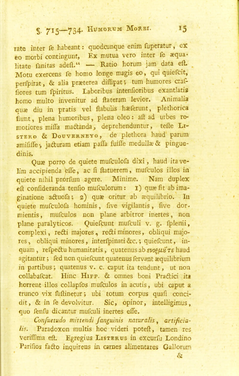 rate inter fe habeant: quodcunque enim fuperatur, ex eo morbi contingunt, Ex mutua vero inter fe aequa* litate fanitas adeft.“ — Ratio horum jam data eft. . Motu exercens fe homo longe magis eo, qui quiefcit, perfpirat, & alia praeterea diffipat *, turn humores craC- fiores turn fpiritus. Laboribus intenfioribus exantlatis homo multo invenitur ad ftateram levior. Animalia quae diu in pratis vel ftabulis haeferunt, plethorica fiunt, plena humoribus, plena oleo: aft ad urbes re- motiores mifla madanda^ deprehenduntur, tefte Li- stero & Douverneyo, de plethora baud'parum amififle •, jaduram etiam pafla fuifle meduUae & pingue- dinis. Quae porro de quiete mufculofa dixi, baud ita ve- L'm accipienda bfle, ac ft ftatuerem, mufculos illos in quiete nihil prorfum agere. Minime. Nam duplex eft conftderanda tenfto mufculorum: l) quae fit ab ima- ginatione aduofa; 2) quae oritur ab aequilibrio. In 'quiete mufculofa hominis, five vigilaiitis, five dor- mientis, mufculos non plane arbitror inertes, non plane paralyticos. Quiefcunt mufculi v. g. fplenii, complex!, redi majores, redi minores, obliqui majo- res, obliqui minores, interfpinati &c.; quiefcunt, in- quam , refpedu humanitatis, quatenus ab svo^fJL^TS baud agitantur; fed non quiefcunt quatenus fervant aequilibrium in partibus; quatenus v. c. caput ita tendunt, ut non collabafcat. Hinc Hipp. & omnes boni Pradici ita horrent illos collapfos mufculos in acutis, ubi caput a trunco vix ftiftinetur; ubi totum corpus quafi conci- dit, & in fe devolvitur. Sic, opinor, intelligimus, quo fenfu dicantur mufculi inertes efle. Confuetudo mittendi fanguinis naturalis, artificia- lis. Paradoxon raultis hoc videri poteft, tamen res verilTima eft. Egregius Listerus in excurfu Londino Parifios fado inquirens in carnes alimentares GalJorum