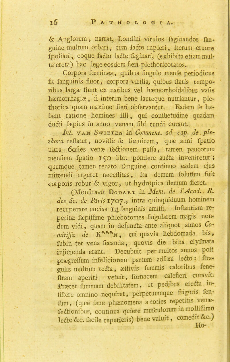 I I & Anglorum, narrat, Londini vitulos faginandos -fan' guine multum orbari, turn ladte inpleri, iterum cruore fpoliari, eoque fado lade faginari, (exhibita etiam mul* ta creta) hac lege eosdem fieri plethoricotatos. Corpora foeminea, quibus fmgulo menfe periodicus fit fanguinis fluor, corpora virilia, quibus ftatis tempo- ribus largae fiunt ex naribus vel haemorrhoidalibus vafis haemorrhagias, fi interim bene lauteque nutriantur, ple- thorica quam maxime fieri obfervantur. Eadem fe ha- bent ratione homines illi, qui confuetudine quadam dudi faepius in anno venam fibi tundi curant. Ini. VAN SwiETEN in Comment, ad cap. de ple- thora tefiatur, noviffe fe foeminam, quae anni fpatio ultra 6ofies venae fedionem pafla, tawen paucorum menfium fpatio I50 libr. pondere auda iiiveniretur ; quumque tamen renato fanguine continue eadem ejus mittendi urgeret neceffitas, ita demum foluttim fuit corporis robur & vigor, ut hydropica demum fieret. (Monfiravit Dodart in Mem. de lAcad.. R, des Sc. de Paris lyo'J., intra quinquiduum hominem recuperare uncias 14 fanguinis amifii. Inftantiam re- petitae faepifiime phlebotomes fingularem magis non- dum vidi, quam in defunda ante aliquot annos Co- mitijfa de K**^n , cui quavis hebdomada bis, fubin ter vena fecanda, quovis die bina dyfmata injicienda erant. Decubuit per multos annos poft praegreflum infeliciorem partum adfixa ledo: ftra- gulis multum teda, aefiivis fummis caloribus fene- ftram aperiri vetuit, fornacem calefieri curavit. Praeter fummam debilitatem, ut pedibus ereda in- fiftere omnino nequiret, perpetuumque frigoris fen- fum, (quae fane phaenomena a toties repetitis venae- fedionibus, continua quiete mufculorum in mollifiimo ledo &c. facile repetieris) bene valuit, comedit &c.) Ho-