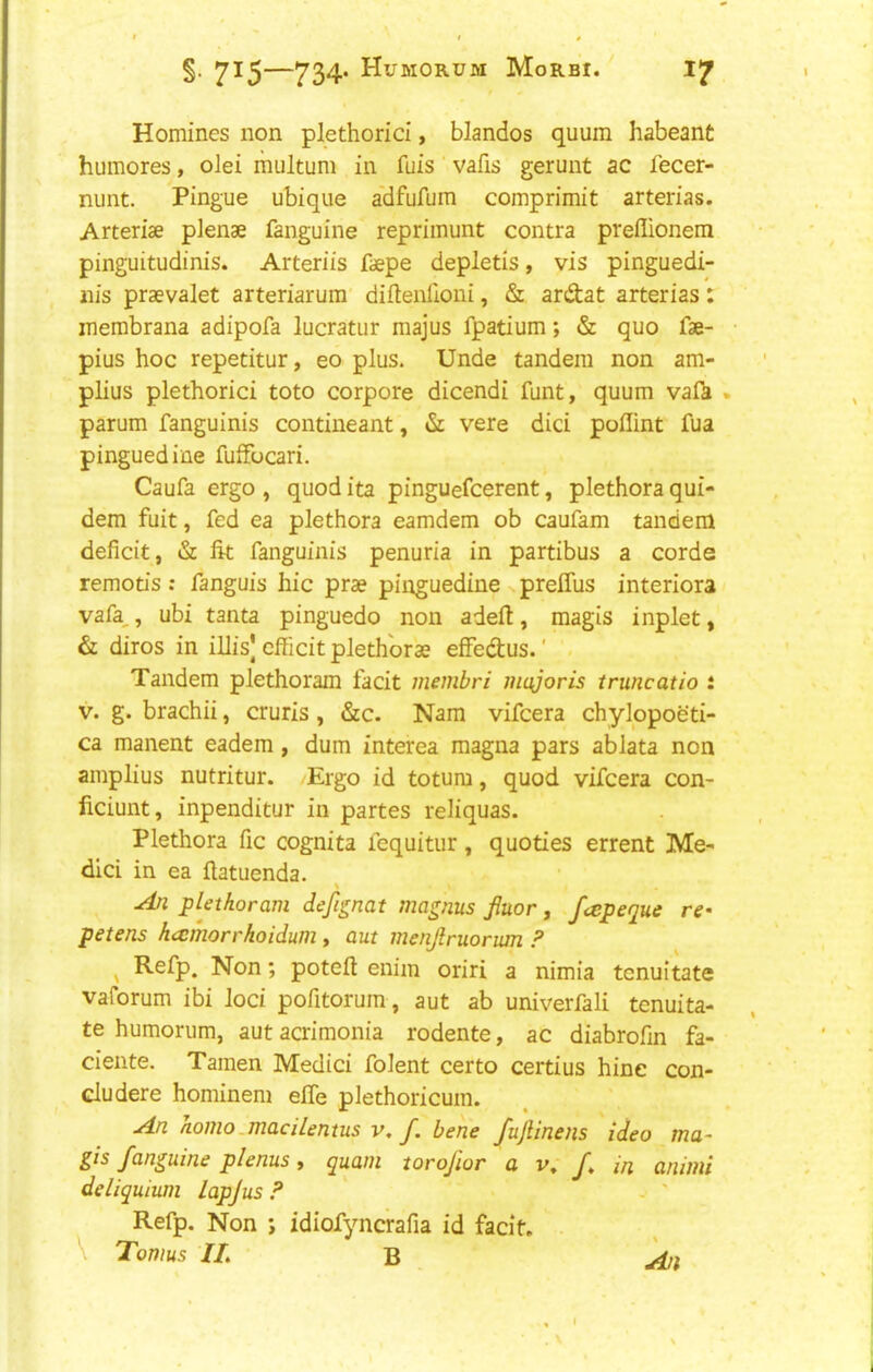 • t » §. 715—734* Humorum Morbi. 17 Homines non plethorici, blandos quum habeant humores, olei multum in fuis vafis gerunt ac fecer- nunt. Pingue ubique a'dfufum comprimit arterias. Arteriae plenae fanguine repriinunt contra preflionem pinguitudinis. Arteriis faepe depletis, vis pinguedi- iiis praevalet arteriarum diftenlioni, & ardtat arterias: inembrana adipofa lucratur majus fpatium; & quo fae- pius hoc repetitur, eo plus. Unde tandem non am- plius plethorici toto corpore dicendi funt, quum vaf^ . parum fanguinis contineant, dc vere dici pollint fua pinguediue fufFocari. Caufa ergo , quod ita pinguefcerent, plethora qui- dem fuit, fed ea plethora eamdem ob caufam tandem deficit, & fit fanguinis penuria in partibus a corde remods: fanguis hie prae pinguedine prelTus interiora vafa,, ubi tanta pinguedo non adeft, magis inplet, & diros in illis| cfficit plethoras effec^us.' Tandem plethoram facit membri majoris truncatio t V. g. brachii, cruris, &c. Nam vifeera chylopoeti- ca manent eadem, dum interea magna pars ablata non amplius nutritur. Ergo id totum, quod vifeera con- ficiunt, inpenditur in partes reliquas. Plethora fie cognita fequitur, quodes errent Me- dici in ea ftatuenda. ^ plethoram defignat magnus fiuor, feepeque re^ petens hcemorrhoidum, aut menjlruorian ? ^ Refp. Non; poteft enim oriri a nimia tenuitate vaforum ibi loci pofitorum, aut ab univerfali tenuita- te humorum, aut acrimonia rodente, ac diabrofin fa- ciente. Tamen Medici folent certo certius hine con- cludere hominem efife plethoricum. An homo.macilentus V, f. bene fujUnens ideo ma- gis fanguine plenus, quam torojior a v, f, in animi deliquhan lapjus ? - ' Refp. Non j idiofyncrafia id facit. \ Tomus IT. B