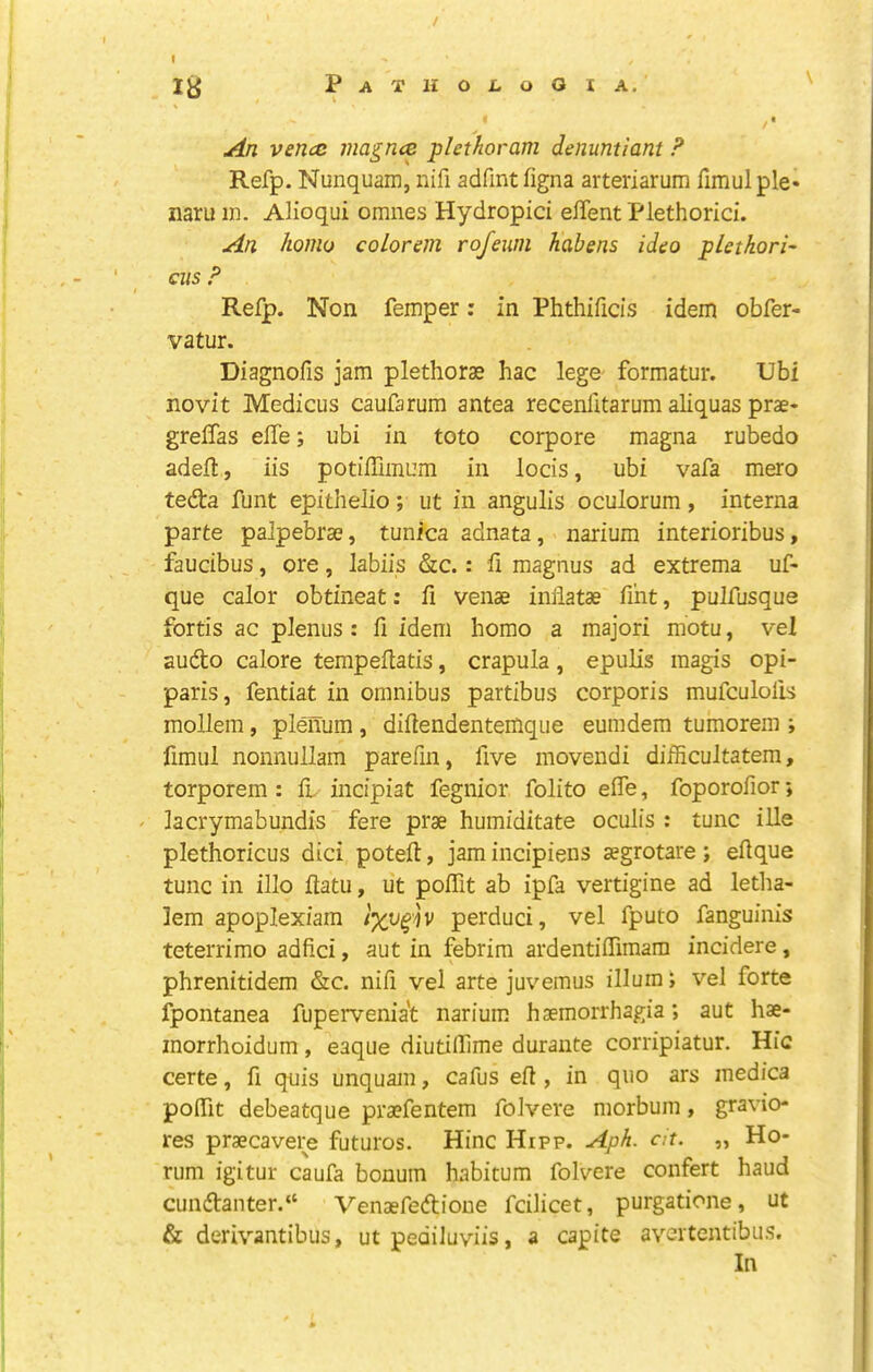 / I ly P A T II O i. O O I A, /• An vencc magnce plethoram denuntiant F Refp. Nunquam, nifi adfint figna arteriarum fimulple* naru in. Alioqui omnes Hydropici effent Flethorid. An homo coLorem rofeuni habens idco pletkori- cus F Refp. Non femper: in Phthificis idem obfer- vatur. Diagnofis jam plethorae hac lege formatur. Ubi novit Medicus caufarum antea recenfltarum aliquas prae- greffas effe; ubi in toto corpore magna rubedo adefl, iis potiffimum in locis, ubi vafa mero tefta funt epithelio ; ut in angulis oculorum , interna parte palpebrae, tunica adnata, narium interioribus, faucibus, ore, labiis &c.: fi magnus ad extrema uf- que calor obtineat: fi venae iniiatae Tint, pulfusque fortis ac plenus : fi idem homo a majori motu, vel audto calore tempeilatis, crapula, epulis magis opi- paris, fentiat in omnibus partibus corporis mufculolis mollem, plenum, diilendentemque eumdem tumorem ; fimul nonnullam parefin, five movendi difficultatem, torporem : il incipiat fegnior folito efle, foporofior; ' lacrymabundis fere prae humiditate oculis : tunc ille plethoricus dici poteft, jam incipiens aegrotare; eflque tunc in illo flatu, ut poffit ab ipfa vertigine ad letha- lem apoplexiain perduci, vel fputo fanguinis teterrimo adfici, aut in febrira ardentiffimam incidere, phrenitidem &c. nifi vel arte juvemus ilium J vel forte fpontanea fuperveniat narium haemorrhagia; aut hae- morrhoidum , eaque diutifllme durante corripiatur. Hie certe, fi quis unquam, cafus eft, in quo ars medica poiTit debeatque pra?fentem foJvere morbum, gravio- res prsecavere futures. Hinc Hipp. Aph. clt. „ Ho- rum igitur caufa bonum habitum folvere confert baud cundl:anter.“ Venaefedione fcilicet, purgatione, ut & derivantibus, ut pediluviis, a capite avertentibus. In