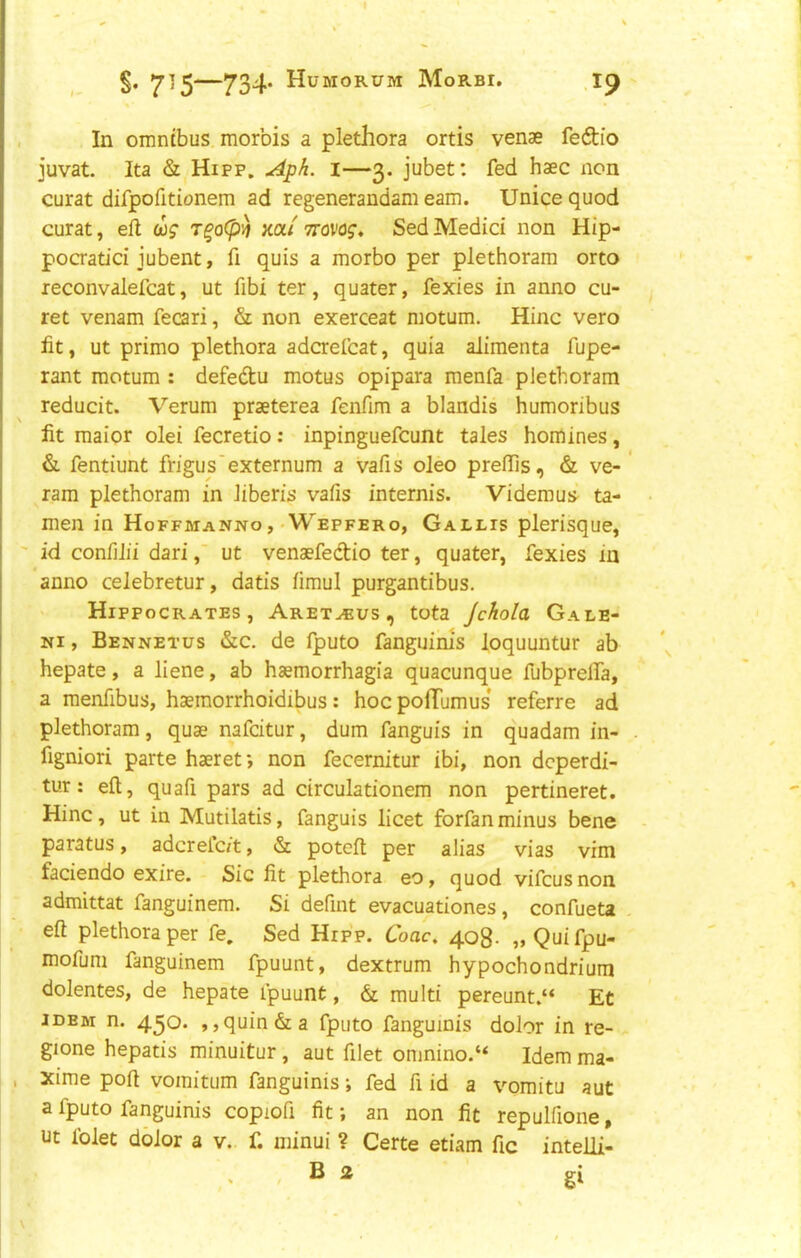 §. —734* Humorum Morbi. .1^ . In omnibus morbis a plethora ortis venae fedio juvat. Ita & Hipp. Aph. i—3. jubet: fed haec non curat difpofitionem ad regenerandam earn. Unice quod curat, ell cos' T^o(p^ xa/ ttovoj. Sed Medici non Hip- poaatici jubent, fi quis a morbo per plethoram orto leconvalefcat, ut fibi ter, quater, fexies in anno cu- re t venam fecari, & non exerceat motum. Hinc vero ht, ut primo plethora adcrefcat, quia aJimenta fupe- rant motum : defedu motus opipara menfa plethoram reducit. Verum praeterea fenfim a blandis humoribus fit maior olei fecretio: inpinguefcunt tales homines, & fentiunt frigu s'externum a vafis oleo prelTis, & ve- ram plethoram in liberis vafis internis. Videmus^ ta- men in Hoffmanno , • Wepfero, Gallis plerisque, ' id conlilii dariut venaefeclio ter, quater, fexies in anno celebretur, dads limul purgantibus. Hippocrates, Aret^us, tota Jchola Gale- Ni, Bennetus &c. de fputo fanguims loquuntur ab hepate, a liene, ab haemorrhagia quacunque fubprelfa, a menfibus, haemorrhoidibus: hoc pofTumus* referre ad plethoram, quae nafcitur, dum fanguis in quadam in- figniori parte haeret *, non fecernitur ibi, non dcperdi- tur: eft, quafi pars ad circulationem non pertineret. Hinc, ut in Mutilatis, fanguis licet forfanminus bene paratus, adcrelc/t, & poteft per alias vias vim faciendo exire. Sic fit plethora eo, quod vifcusnon admittat fanguinem. Si defint evacuationes, confueta eft plethora per fe, Sed Hip’p. Coac, 408- ,»Quifpu- mofuni fanguinem fpuunt, dextrum hypochondrium dolentes, de hepate fpuunt, & multi pereunt.“ Et idem n. 450. ,,quin&a fputo fanguinis dolor in re- gione hepatis minuitur, aut filet onmino.“ Idem ma- , , xime poll voinitLim fanguinis; fed ft id a vomitu aut a fputo fanguinis copioft fit; an non fit repulfione, ut folet dolor a v. f. iiiinui ? Certe etiam fic intelli- . - B ^ gi
