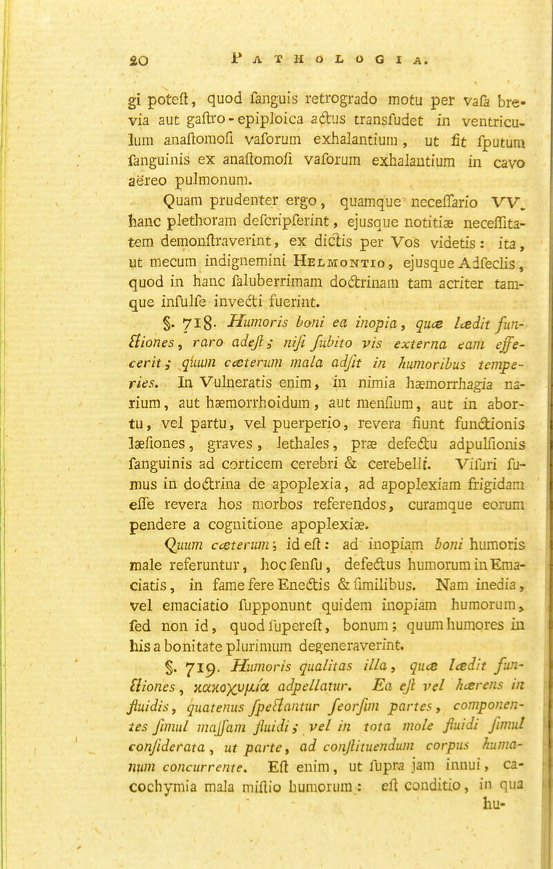 gi poteft, quod fanguis retrogrado motu per vafa bre- via aut gaftro - epiploica adus transfudet in ventricu- iLim anaftomofi vaforuin exhalantiuin , ut fit fputum fanguinis ex anaftomofi vaforum exhalautium in cavo aereo pulmonum. • V Quam prudenter ergo, quamque neceftario VV. hanc plethoram defcripferint, ejusque notitiae neceflita- tem demonftraverint, ex diclis per Vos videtis: ita, ut mecum indignemini Heumontio, ejusque Adfeclis, : quod in hanc faluberrimam dodrinam tarn acriter tam- , que infulfe invecti fuerint. ; §. 7ig. Humoris honi ea inopia, qu<z Icedit fun- £{iones, raro adejl; tiifi fubito vis externa earn effe- cerit; qiium cceterum mala adjit in humoribus tempe- ries. In Vulneratis enim, in nimia haemorrhagia na- rium, aut haemorrhoidum, autinenftum, aut in abor- tu, vel partu, vel puerperio, revera fiunt fundionis [' laeftones, graves, Jethales, prae defedu adpulfionis [ fanguinis ad corticem cerebri & cerebelJt. Vifuri fu- ! i| mus in dodrina de apoplexia, ad apoplexiam frigidam j j efte revera hos morbos referendos, curamque eorum | I pendere a cognitione apoplexiae. ! , (Imm cceterum; id eft: ad inopiam boni humoris ' male referuntur, hocfenfu, defedus humoruminEma- ciatis, in fame fere Enedis &fimilibus. Nam inedia, vel emaciatio fupponimt quidem inopiam humorum, fed non id, quod lupereft, bonum; quum humores in ‘I his a bonitate plurimum degeneraverint. 'I ' §. 719. Humoris qualitas illat quce Icedit fun- 1' Sliones , naKOXupu'ot adpellatur. Ea ejl vel hcerens in j, JluidiSf quatenus fpefiantur feorfim partes, componen- ies fimul madfam fiuidi i vel in tota mole fluidi fimul ji ‘ confide rat a y ut parte ^ ad conjlituendum corpus huma- |; num concurrente. Eft enim, ut fupra jam innui, ca- ] cochymia mala miftio humorura : eft conditio, in qua s. i: hu-