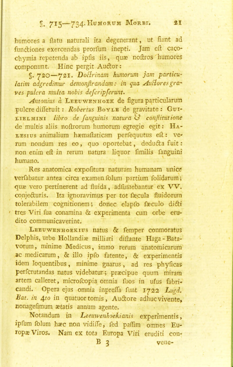 t humores a Uatii naturali ita degenerant, ut fiant ad fundiones exercendas prorfum inepti. Jam eft caco- ■ chymia repetenda ab ipfis iis, quae noftros'humores componunt. Hinc pergit Audor: §. 720—721. Do^rinam humorum jam particu- latim adgredimur demonjlrandam: in qua AuHores gra- ves pulcra multa nobis deferipferunt. Antonins a Leeuwenhoek de figura particularum pulcredifleruit: Robertus Boyle de gravitate: Gui- LiELMiNi libro de fanguinis natura U conjiitutione de multis aliis noftrorum humorum egregie egit: Ha- LEsius animaliuin haemaftaticam perfequutus eft: ve- rum nondum res eo, quo oportebat, deduda fuit: non enim eft in rerum natura liquor fimilis fanguini humano. , Res anatomica expofitura naturam humanam unice Verfabatur antea circa examen folum partium folidarum; quae vero pertinerent ad fluida, adfumebantur ex VV. cqnjeduris. Ita ignoravimus per tot faecula fluidorum tolerabilem cognitionem; donee elapfo faeculo didi ' tres Viri fua conamina & experimenta cum orbe eru- dito communicaverint. Leeuwenhoekius natus & Temper conmoratus Delphis, urbe Hollandiae milliari diftante Haga - Bata- vorum, minime Medicus, immo rerum anatomicarum acmedicarum, & illo ipfo fatente, & experiments idem loquentibus, minime gnarus, ad res phyficas perfqrutandas natus videbatur; praecipue quum miram artem calleret, microfeopia omnia fuos in ufus fabri- candi. Opera ejus omnia inprefta funt 1722 Lugd. Bat. in 4to in quatuor tomis, Audore adhuc vivente, nonagefimum aetatis annum agente. Notandum in Leemvenhoekianis experiments, ipfum folum hsec non vidifte, fed pafTim omnes Eu- ropaeViros. Nam ex tota Europa Viri eruditi con- B 3 vene-