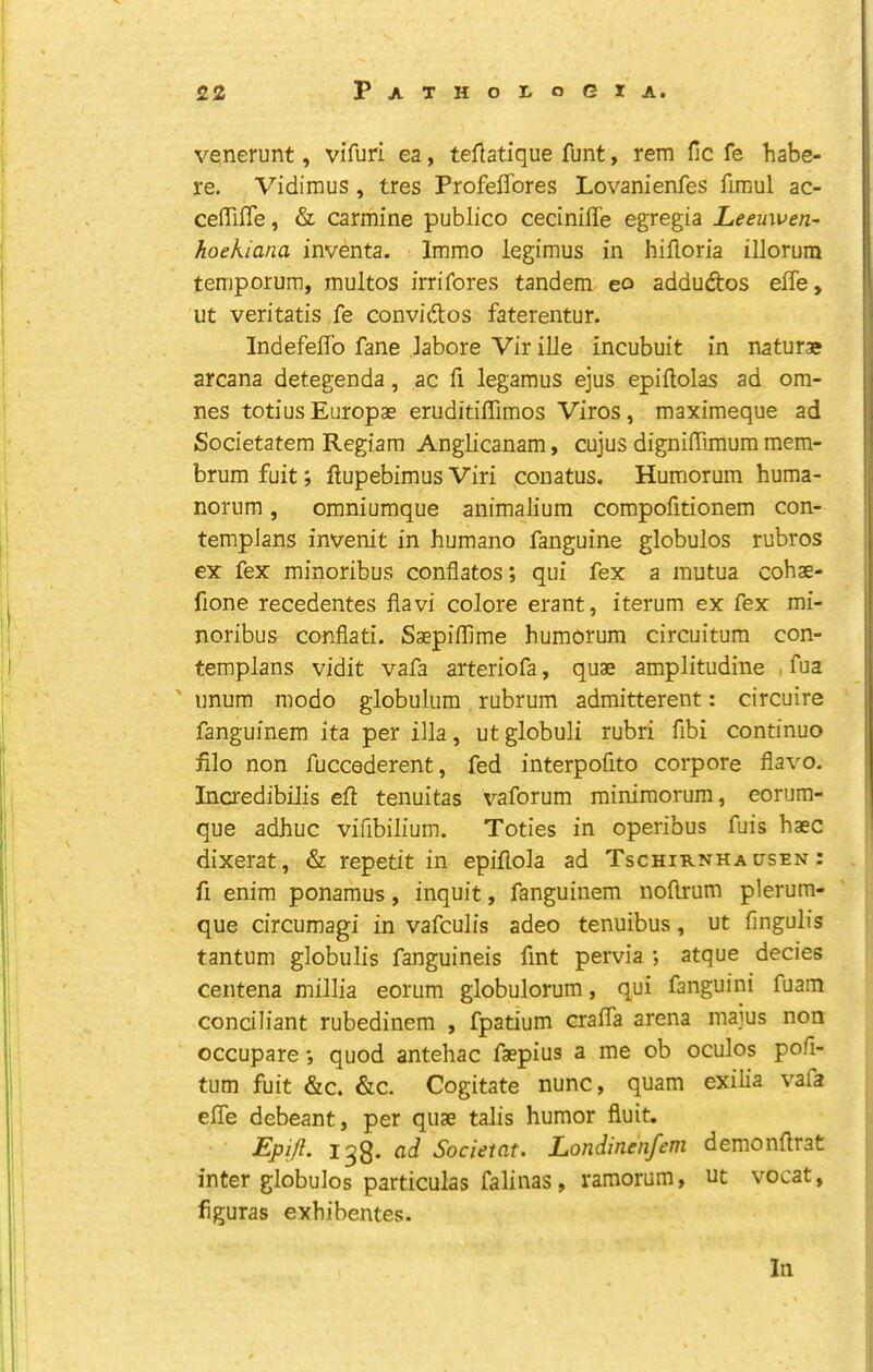 venerunt, vifuri ea, teftatique funt, rem fic fe habe- re. Vidimus , tres Profeffores Lovanienfes fimul ac- ceiTifle, & carmine publico cecinifle egregia Leeuwen- hoekiana inventa. Imrao legimus in hiHoria illorum temporura, multos irrifores tandem eo addudtos efle, lit veritatis fe conviftos faterentur. IndefelTo fane Jabore Vir ille incubuit in naturae arcana detegenda, ac fi legamus ejus epiftolas ad om- nes totius Europae eruditiffimos Viros, maximeque ad Societatem Regiam Anglicanam, cujus dignilTimum mem- brum fuit; ftupebimus Viri conatus. Humorum huma- norum, omniumque animalium compofitionem con- tempJans invenit in humano fanguine globules rubros ex fex minoribus conflates; qui fex a mutua cohae- fione recedentes flavi colore erant, iterum ex fex mi- noribus conflati. Saepiflime humorum circuitum con- templans vidit vafa arteriofa, quae amplitudine , fua ' iinum mode giobulura rubrum admitterent: circuire fanguinem ita per ilia, utglobuli rubri fibi continue file non fuccederent, fed interpofito corpore flavo. Incredibilis eft tenuitas vaforum miniraorum, eorum- que adhuc vifibilium. Toties in operibus fuis haec dixerat, & repetit in epiftola ad Tschirnha usen : ft enim ponamus, inquit, fanguinem noftrum plerum- que circumagi in vafeulis adeo tenuibus, ut fingulis tantum globulis fanguineis fint pervia ; atque decies centena millia eorum globulorum, qui fanguini fuam conciliant rubedinem , fpatium crafta arena maius non occupare; quod antehac faepius a me ob oculos pofi- tum fuit &c. &c. Cogitate nunc, quam exilia vafa efle debeant, per quae talis humor fluit. 13s* Societnt. Londinenfem demonftrat inter globulos particulas falinas, ramorum, ut vocat, figuras exhibentes.