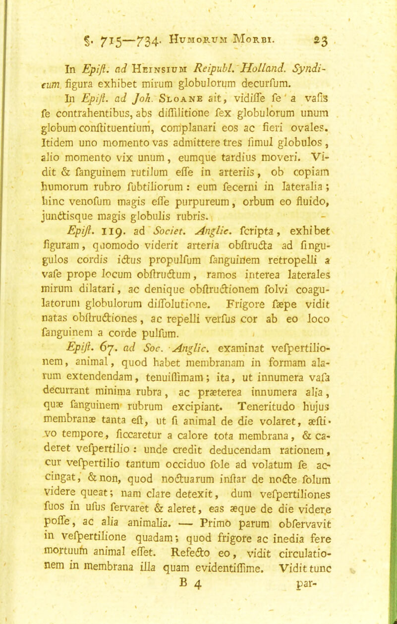 715 T34’ Hubiorum Morbi. £3 , In Epijl. ad Heinsium Reipubl.'Holland. Syndi- eum figura exhibet mirum globuJorum decurfum. In Epiji. ad Joh. Sloane ait, vidifTe fe' a vafis fe contrahentibus, abs diflllidone fex globulorum unum globum conHituentium, complanari eos ac fieri ovales. Itidem uno memento vas admittere tres fimul globules , alio memento vix unum, eumque tardius moveri. Vi- dit & fanguinem rutiJum effe in arteriis, ob copiam humorum rubro fubtiliorum : eum fecerni in lateralia ; liinc venofura magis efle purpureum, orbum eo fluido, jundtisque magis globulis rubris. Epijl. 119. ad*^or/>f. Anglic, feripta, exhibet figuram, quomodo viderit aiter/a obfirudta ad fingu- gulos cordis idus propulfum fanguinem retropelli a vafe prope locum obfinidum, ramos interea laterales mirum dilatari, ac denique obfirudionem folvi coagu- latorum globulorum dififolutione. Frigore faepe vidit natas obilrudiones, ac repelli verfus cor ab eo loco fanguinem a corde pulfum. . Epiji. 67. ad Soc. Anglic, examinat vefpertilio- nem, animal, quod habet membranam in formam ala- rum extendendam, tenuiflimam ; ita, ut innumera vafa decurrant minima rubra, ac praeterea innumera alia, quae fanguinem- rubrum excipiant. Teneritudo hujus membranae tanta eft, ut ft animal de die volaret, sefti* ,vo tempore, ficcaretur a calore tota membrana, & ca- deret vefpertilio : unde credit deducendam rationem, cur vefpertilio tantum occiduo foie ad volatum fe ao cingat, &non, quod noduarum inftar de node folum Videre queat; nam dare detexit, dura vefpertiliones fuos in ufus fervaret & aleret, eas aeque de die vider.e polTe, ac alia animalia. — Primo parum obfervavit in vefpertilione quadam; quod frigore ac inedia fere mortuuhi animal eftet. Refedo eo, vidit circulatio- nem in membrana ilia quam evidentiftime. Vidit tunc