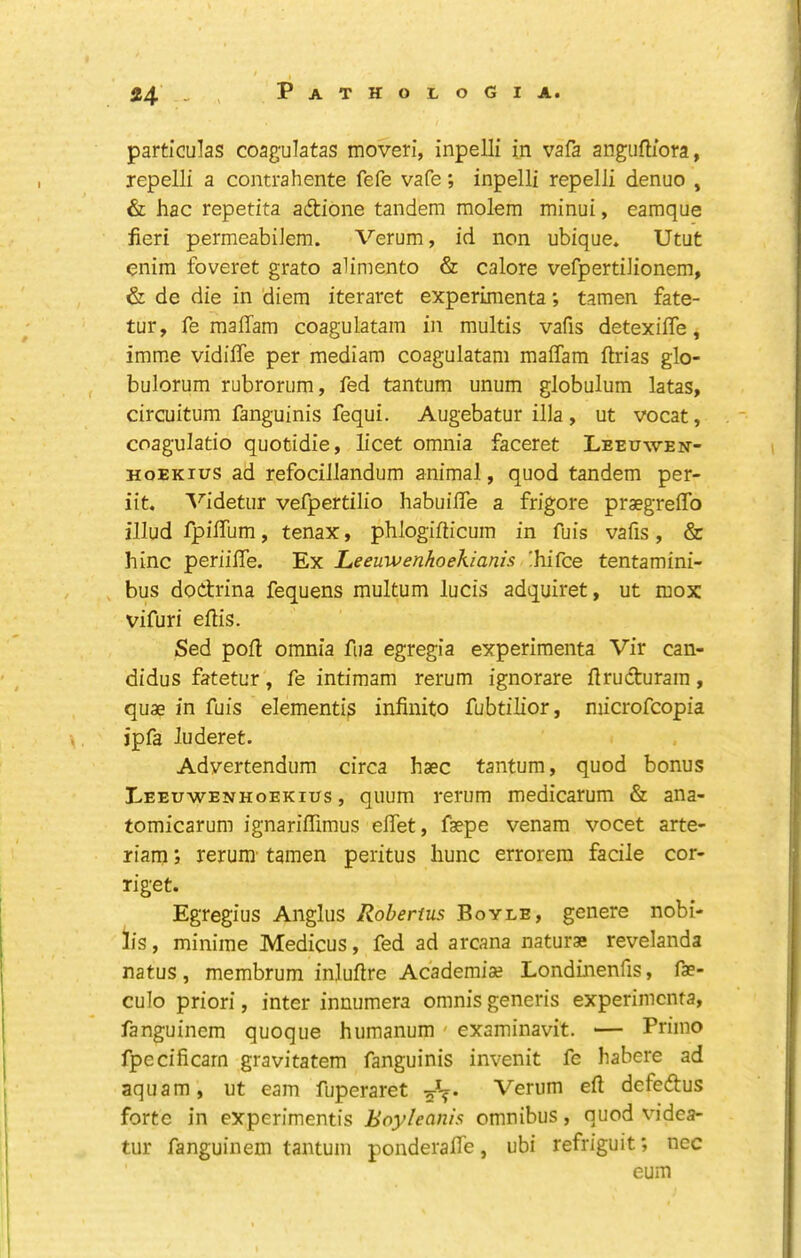 particulas coagulatas moveri, inpelli in vafa angiiftiora, lepelli a contrahente fefe vafe; inpelli repelli denuo , & hac repetita adione tandem molem minui, eamque fieri permeabiiem. Verum, id non ubique. Utut enim foveret grato alimento & calore vefpertiJionem, & de die in diem iteraret experimentatamen fate- tur, fe raalTam coagulatam in multis vafis detexilTe, imme vidiffe per mediam coagulatam maffam ftrias glo- bulorum rubrorum, fed tantum unum globulum latas, circuitum fanguinis fequi. Augebatur ilia , ut vocat, coagulatio quofcidie, licet omnia faceret Leeuwen- HoEKius ad refocillandum animal, quod tandem per- iit. A^idetur vefpertilio habuilTe a frigore praegreflTo illud fpiffum, tenax, phlogifiicum in fuis vafis, & hinc periiffe. Kyi Leeuwenhoekianis 'hi^'ce tentamini- , bus dodrina fequens multum lucis adquiret, ut mox vifuri ellis. Sed poll omnia fua egregia experimenta Vir can- didus fatetur, fe intimam rerum ignorare flruduram, quae in fuis elementi3 infinite fubtilior, microfeopia ipfa luderet. Adyertendum circa haec tantum, quod bonus Leeuwenhoekius , quum rerum medicarum & ana- tomicarum ignarilTimus efiet, faepe venam vocet arte- riam; rerura- tamen peritus hunc errorera facile cor- Tiget. Egregius Anglus Robenus Boyle, genere nobi- lis, minime Medicus, fed ad arcana naturae revelanda natus, membrum inluftre Academiae Londinenfis, fae- culo priori, inter innumera omnis generis experimenta, fanguinem quoque humanum ' examinavit. — Priino fpecificarn gravitatem fanguinis invenit fe habere ad aquam, ut earn fuperaret Verum eft defedus forte in experimentis Eoyhanis omnibus, quod videa- tur fanguinem tantum ponderafife, ubi refriguit; nec eum