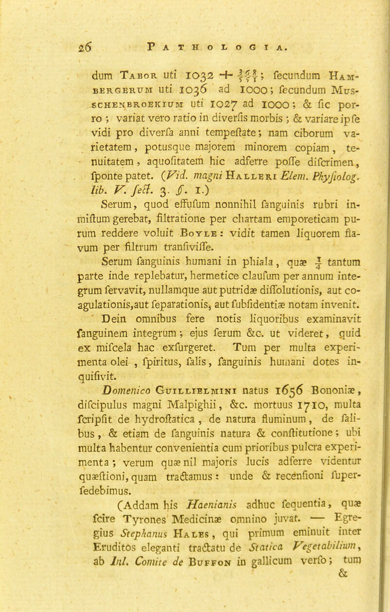 dum Tabor uti IO32 fecundiim HAai- BERGERUM uti 1036 ad 1000’) fecundum Mus- 6CHENBR0EKIUM uti 1027 ad 1000; & fic por- ro ; variat vero ratio in diverfis morbis ; & variare ipfe vidi pro diverfa anni tempeftate; nam ciborum va- rietatem, potusque maiorem minorem copiam , te- nuitatem, aquofitatem hie adferre poffe diferimen, fpontepatet. {Vid. magni'iiK-L'L'EKi EUm. Pkyfiolog. lib. V. fe^. 3. I.) Serum, quod effufum nonnihil fanguinis rubri in- raiflum gerebat, filtratione per cliartam emporeticam pu- rum reddere voluit Boyle: vidit tamen liquorem fla- vum per filtrum tranfivilTe. Serum fanguinis humani in phiala, quae i tantum parte inde replebatur, hermetice claufum per annum inte- grum fervavit, nullamque aut putridae diffolutionis, aut co- agulationis,aut feparationis, aut fubfidentiae notam invenit. Dein omnibus fere notis liquoribus examinavit fanguinem integrum; e]us ferum &c-. ut videret, quid ex mifcela hac exfurgeret. Turn per multa experi- menta olei , fpiritus, falls, fanguinis humani dotes in- quifivit. Domenico Guillielmini natus 1656 Bononiae, difcipulus magni Malpighii, &c. mortuus 1710, multa fcripfit de hydrofiatica , de natura fluminum, de fali- bus, & etiam de fanguinis natura & conftitutione; ubi multa habentur convenientia cum prioribus pulcra experi- menta; verum quae nil majoris Jucis adferre videntur quaeftioni, quam tradtamus : unde & recdnfioni fuper- fedebimus. (^Addam his Haenianis adhuc fequentia, quae feire Tyrones Medicinae omnino juvat. — Egre- gius Stephanas Hales , qui primum eminuit inter EruditOs elegant! tradtatu de Statica f^egetabiliumy ab Inl, Comite de Buffon in gallicum verfo; turn &