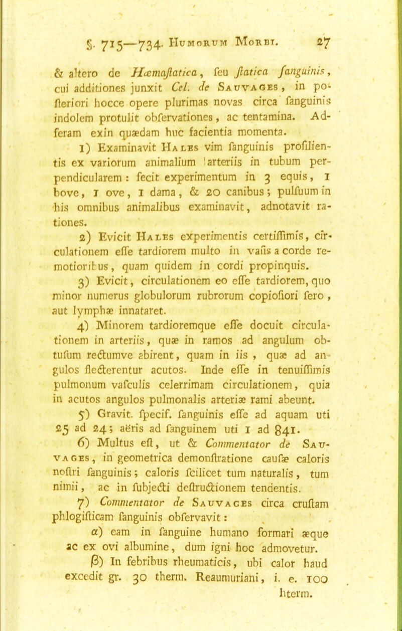 & alfero dc Hamajlatica, feu Jlatica fanguinis, cui additiones junxit Cel. de Sauvages, in poi Heriori hocce opere plurimas novas circa fanguinis indoJem protulit obfervationcs, ac tentamina. Ad- feram exin q|iaedam hue facientia momenta. • 1) Examinavit Hales vim fanguinis profUien- tis ex variorum animalium larteriis in tubum per- pendicuiarem : fecit experimentum in 3 equis, i hove, I ove , I dama , & 20 canibus ; pulfuum in his omnibus animalibus examinavit, adnotavit ra- tiones. 2) Evicit Hales experimentis certifllmis, cir- culationem effe tardiorem multo in vans a corde re- motiorifcus, quam quidem in cordi propinquis. 3) Evicit, circulationcm eo efle tardiorem, quo minor numerus globulorum rubrorum copiofiori fero , aut lymphae innataret. 4) Minorem tardioremque efle docuit circula- tionem in arteriis, quae in ramos ad angulum ob- tufum redtumve abirent, quam in iis , quae ad an- gulos fledterentur acutos. Inde efle in tenuifllinis pulmonum vafeuJis ceJerrimam circulationcm, quia in acutos angulos pulmonalis arteriae rami abeunt. 5) Gravit. fpecif. fanguinis efle ad aquam uti 25 ad 24; afe’ris ad fanguinem uti I ad 841* 6) Multus eft, ut & Commentator de Sau- vages, in geometrica demonftratione caufae caloris noflri fanguinis; caloris fcilicet turn naturalis, turn nimii, ac in fubjedti deftrudtionem tendentis. 7) Commentator de Sauvages circa cruftam phlogifticam fanguinis obfervavit: . ' , a) earn in fanguine humano formari aeque ac ex ovi albumine, dum igni hoc admovetur. 3) In febribus rheiimaticis, ubi calor hand cxcedit gr. 30 therm. Reaumuriani, i. e. too hterm.