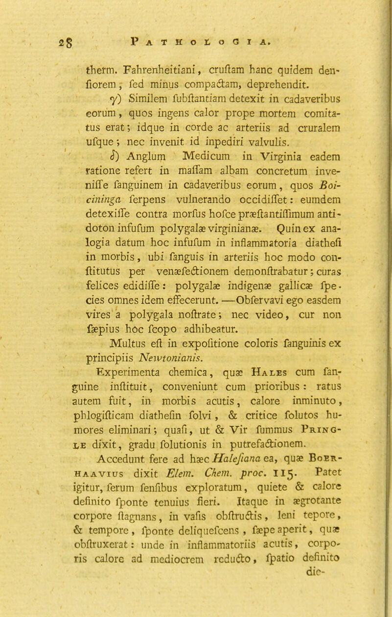 therm. Fahrenheitiani, cruftam hanc quidem den- fiorem, fed minus compadara, deprehendit. 7) Similem fubftantiam detexit in cadaveribus eorum, quos ingens calor prope mortem comita- tus erat; idque in corde ac arteriis ad cruralem ufque; nec inveiiit id inpediri valvulis. (?) Anglum Medicum in Virginia eadem ratione refert in malTam albam concretum inve- niffe fanguinem in cadaveribus eorum, quos Boi- cininga ferpens vulnerando occidiffet: eumdem detexiffe contra morfus hofceprsflantiffiraum anti- dotoninfufum polygalae virginianae. Quinex ana- logia datum hoc infufum in inflammatoria diathefi in morbis, ubi fanguis in arteriis hoc modo con- ftitutus per venaefedionem demonihrabatur; curas felices edidiffe: polygalae indigenae gallicae fpe • cies omnes idem effecerunt. —Obfervavi ego easdem vires'a polygala nofirate; nec video, cur non faepius hoc fcopo adhibeatur. Multus ell in expofitione coloris fanguinis ex principiis Newtonianis. Experimenta chemica, quae Hales cum fan- guine inilituit, conveniunt cum prioribus: ratus autem fuit, in morbis acutis, calore inminuto, phlogifticam diathefm folvi, & critice folutos hu- mores ehminari; quafi, ut & Vir fummus Pring- le dixit, gradu folutionis in putrefadionem. Accedunt fere ad haec Halejlana ea, quae Boer- HAAVius dixit Elem. Ckem. proc. II5. Patet igitur, ferum fenfibus exploratum, quiete & calore definito fponte tenuius fieri. Itaque in aegrotante corpore ftagnans, in vafis obftrudis , leni tepore, & tempore , fponte deliquefcens , faepe aperit, quae obftruxerat: unde in inflammatoriis acutis, corpo- ris calore ad mediocrem rcdudo, fpatio definito die-