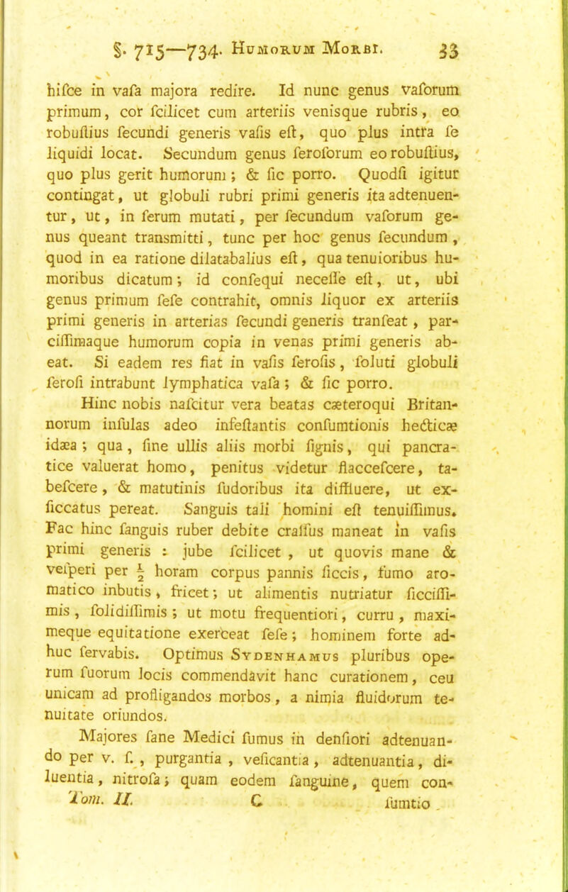 ^' hi fee in vafa majora redire. Id nunc genus vaforum primum, cor fcilicet cum arteriis venisque rubris, eo robuflius fecundi generis vafis eft, quo plus intra fe liquid! locat. Secundum genus feroforum eorobuftius, quo plus gerit huinorum ; & fie porro. Quodfi igitur contingat, ut globuli rubri primi generis itaadtenuen- tur, uc, in ferum mutati, per fecundum vaforum ge- nus queant transmitti, tunc per hoc genus fecundum , quod in ea ratione dilatabalius eft, qua tenuioribus hu- moribus dicatum *, id confequi necelle eft, ut, ubi genus primum fefe contrahit, omnis liquor ex arteriis primi generis in arterias fecundi generis tranfeat, par- ciffiraaque humorum copia in venas primi generis ab- eat. Si eadem res fiat in vafis ferofis, foluti globuli ferofi intrabunt lymphatica vafa; & fic porro. Hinc nobis nafeitur vera beatas caeteroqui Britan- norum infulas adeo infeftantis confurationis hedicae idaca ; qua, fine uUis aliis morbi fignis, qui pancra- tice valuerat homo, penitus videtur flaccefeere, ta- befeere, & matutinis fudoribus ita diffluere, ut ex- ficcatus pereat. Sanguis tali homini eft tenuiffimus, Fac hinc fanguis ruber debite cralfus maneat in vafis primi generis : jube fcilicet , ut quovis mane & veiperi per | horam corpus pannis ficcis, fumo aro- matico inbutis, fricet; ut alimentis nutriatur ficcifli- mis , folidilfirais ; ut motu frequentiori, curru , maxi- meque equitatione exerceat fefe; hominem forte ad- huc fervabis. Optimus Sydenhamus pluribus ope- rum fuorum locis commendavit hanc curationem, ceu unicam ad profligandos morbos, a nimia fluidorum te- nuitate oriundos. Majores fane Medici fumus in denfiori adtenuan- do per V. f. , purgantia , veficantia, adtenuantia, di- luentia, nitrofa; quam eodem fanguine, quern con- 'I'om. ll. C fumtio,