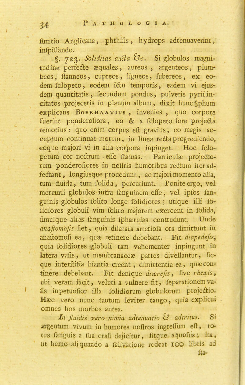 fumtio Anglicana, phthifis , hydrops adtenuaverint, infpiffando. §. 723* Soliditas aucla idc. Si globules magiii- tudine perfedte aequales, aureos , argenteos, plum- beos, ftanneos, cupreos, ligneos, fubereos, ex eo- dem fclopeto, eodem idu temporis, eadem vi ejus- dem quantitatis , fecundum pondus, pulveris pyrii in- citatos projeceris in planum album, dixit hunc §phum explicans Boerhaavius , invenies , quo corpora fuerint ponderofiora, eo & a fclopeto fore projefta lemotius : quo enim corpus eft gravius, eo magis ac- ceptum continuat motum, in linea reda progrediendo, eoque majori vi in alia corpora inpinget. Hoc fclo- petum cor noftrum elfe ftatuas. Particulae projedo- rura ponderoftores in noftris humoribus redum iterad- fedant, longiusque procedunt, ac majori momento alia, turn fluida, turn folida, percutiunt. Poniteergo, vel mercurii globules-intra fanguinem elfe, vel ipfos faii- guinis globules folito longe folidiores; utique illi fo- lidiores globuli vim folito majorem exercent in folida, fimulque alias fanguinis fphaerulas contrudunt. Unde anajiomojis fiet, quia diJatata arteriofa ora dimittunt in anaftomofi ea, quae retinere debebant. Fit diapedefis, quia folidiores globuli tarn vehementer inpingunt in latera vafis, ut membranacea? partes divellantur, fic- que interftitia hiantia creent, dimittentia ea, quaecon- tinere debebant. Fit denique dicerejis, five rhexis, ubi veram facit, veluti a vulnere fit, feparationem va- fis inpetuofior ilia foiidiorum globulorum proiedio. Haec vero nunc tantum leviter tango, quia explicui omnes hos morbos antea. In Jiuidis vero nimia adtenuatio id adtritus. Si • argentum vivum in huinores noftros ingreifum eft, to- tus fanguis a fua craft dejicitur, fitque aqiiofusita, Ut hcrao aliquando a fafivationc redeat 100 libris ad fta-