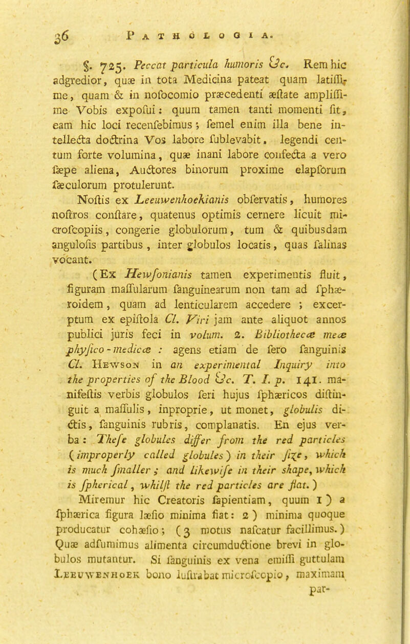 725. Peccat particula humoris Rem hie adgredior, quae in tota Medicina pateat quam latiffi^- me, quam & in nofocomio praecedenti aeflate ampliffi- me Vobis expofui: quum tamen tanti momenti fit, earn hie loci recenfebiraus ferael enim ilia bene in- telleda dodtrina Vos labore fublevabit. legendi cen- tum forte volumina, quae inani labore confedta a vero faepe aliena, Audtores binoruin proximo elapforum laeculorum protulerunt. Noftis ex Leeuwenhoekianis obfervatis, huraores noftros couftare, quatenus optimis cernere licuit mi- crofeopiis, congerie globulorum, turn & quibusdam angulofis partibus , inter globulos locatis, quas falinas vbcant. (Ex Hewfonianis tamen experimeiitis fiuit, figuram malTularum fanguinearum non tarn ad fphae- roidem, quam ad lenticularem accedere *, excer- ptum ex epillola CL Viri jam ante aliquot annos public! juris feci in volum. 2. Bibliothecce mece phyjlco -medicce : agens etiam de fero fanguinis CL Hews ON in an experimental Inquiry into the properties of the Blood Uc. T. I. p. 14I. ma- nitellis verbis globulos feri hujus fphaericos diftin- guit a maflulis , inproprie, ut monet, globulis di- d:is, fanguinis rubris, complanatis. En ejus ver- ba : Thefe globules differ from the red particles (^improperly called globules') in their fxp y which is much fmaller ; and likewife in their shape, which is fpherical, whiljl the red particles are jiat. ) Miremur hie Creatoris fapientiam, quum l ) a fphaerica figura laefio minima fiat: 2) minima quoque producatur cohaefio; (3 rootus nafeatur facillimus.) Quae adfumimus alimenta circumdudtione brevi in glo- bulos mutantur. Si fanguinis ex vena erailTi guttulam Leeuwenhoek boao iuftrabat microfeepio, maximani par-