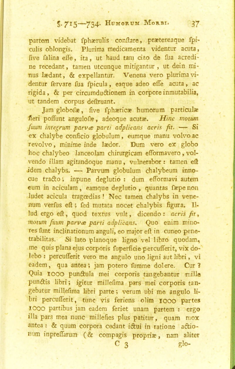 partem videbat fpbaerulis conllare, praetereaque fpi' culis oblongis. Piurima medicamenta videntur acuta, five falina effe, ita, ut baud tani cito de fua acredi- ne recedant, tameii utcunque mitigantur , ut dein mi- nus laedant, & expellantur. Venena vero piurima vi- dentur fervare fua fpicula, eaque adeo effe acuta, ac rigida, & per circumdudionem in corpore inmutabilia, ut tandem corpus deftruant. Jam globofae, five fphaericae humorum particulae fieri poffunt angulofae, adeoque acutae. Hinc motum. fuum integrum parvce parti adpiicans acris fit. — Si ex chalybe conficio globulum, eumque manu volvo ac revolvo, minime inde laedor. Dum vero ex globo hoc chaJybeo lanceolam chirurgicam efformavero, vol- vendo illam agitandoque manu, vulnerabor: tamen eft idem chalybs. — Parvum globulum chalybeum inno- cue trafto; inpune deglutio : dum efformavi autem cum in aciculam, eamque deglutio, quantas faepenon ludet acicula tragoedias ! Nec tamen chalybs in vene- num verfus eft ; fed mutata nocet chalybis figura. II- lud ergo eft, quod textus vult, dicendo : acris fity motum fuum parves parti adpiicans. Quo enim mino- res funt inclinationum anguli, eo major eft in cuneo pene- trabilitas. Si lato planoque ligno vel libro quodam, me quis plana ejus corporis fuperficie percufferit, vix do- lebo : percufferit vero me angulo uno ligni autlibri, vi eadem, qua antea*, jam potero fumme dolere. Cur? Quia 1000 punftula mei corporis tangebantur fiiille puncftis libri; igitur millefima pars raei corporis tan- gebatur millefima libri parte; verum ubi me angulo li- bri percufferit, tunc vis feriens olim lOOO partes 1000 partibus jam eadem feriet unam partem : ergo ilia pars mea nunc millefies plus patitur, quam mox antea : & quum corpora cedant idtui in ratione aftio- num inpreffarum (& compagis propriae, nam aliter C 3 glo-