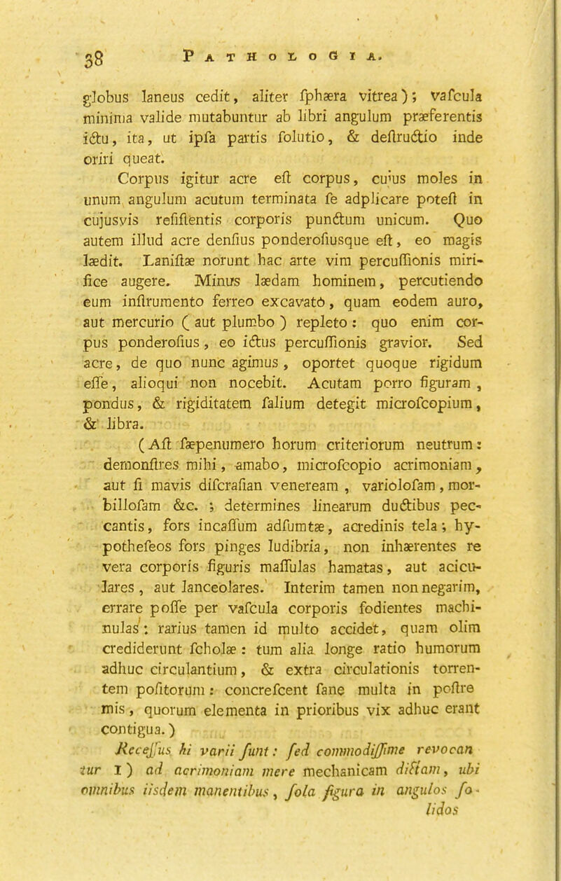 globus laneus cedit, aliter fphsera vitrea); vafcula minima valide mutabuntur ab libri angulum praeferentis idu, ita, ut ipfa partis foliitio, & deftrudio inde oriri queat. Corpus igitur acre eft corpus, emus moles in unum angulum acutuin terminata fe adplicare poteft in cujusyis refiftentis corporis pundum unicum. Quo autem illud acre denfius ponderofiusque eft, eo magis laedit. Laniftae norunt hac arte vim percuftionis rairi- iice augere. Minirs laedam hominem, percutiendo eum inflruraento ferreo excavatG, quara eodem auro, aut mercuric ( aut plumbo ) repleto : quo enim cor- pus ponderofius , eo idus percuftionis gravior. Sed acre, de quo nunc agimus , oportet quoque rigidum efte, alioqui non nocebit. Acutam porro figuram , pondus, & rigiditatem falium detegit microfeopium, &' libra. (Aft faepenumero horum criteriorum neutrum: deroonftres mihi, amabo, microfeopio acriraoniara , aut ft mavis difcrafian venereara , variolofam , mor- billofam &c. *, determines linearum dudibus pec- cantis, fors incaflum adfuratae, aaedinis tela; hy- pothefeos fors pinges ludibria, non inhaerentes re Vera corporis figuris maflulas hamatas, aut acicu- lares , aut lanceolares.’ Interim tamen non negarim, errare pofle per vafcula corporis fodientes machi- nulas: rarius tamen id multo accidet, quam olim crediderunt fcholae: turn alia longe ratio humorum adhuc eirculantium, & extra circulationis torren- tem pofttorum: concrefeent fane multa in poftre mis, quorum elementa in prioribus vix adhuc eraiit contigua.) jKeceJfus. hi varii funt: fed commodijfime revocan iur l) ad acrimoniam mere mechanicam difiam, uhi omnibust iisdem manentibus ^ fola fgura in angulos fo^ lidos