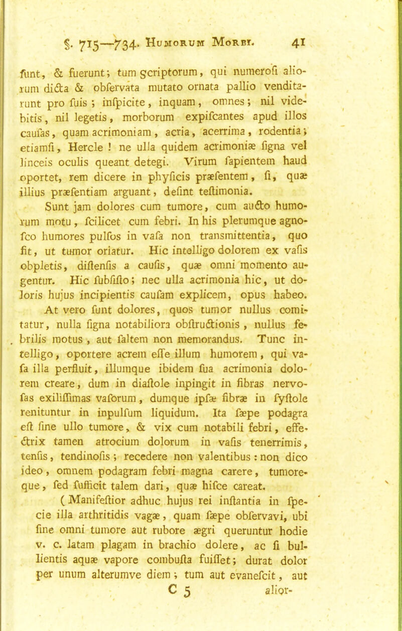 funt, & fuerunt; turn scriptorum, qui numerofi alio- rum dida & obferva'ta mutato ornata pallio vendita- runt pro fuis ; infpicite , inquam, omnes; nil vide- bltis, nil legetis, morborum expifcantes apud illos caufas, quam acrimoniam , acria, acerrima , rodentia* etiamfi, Hercle ! ne ulJa quidem acrimoniae figna vel linceis oculis queant detegi. Virum fapientein baud oportet, rem dicere in phyficis praefentem, fi, quae illius praefentiam arguant, defint tellimonia. Sunt jam dolores cum tumore, cum audo humo- rum motu , fcilicet cum febri. In his plerumque agno- fco humores pulfos in vafa non transmittentia, quo fit, ut tumor oriatur. Hie intelL’go dolorem ex vafis obpletis, diftenfis a caufis, quae omni momento au- gentur. Hie fubfifto; nec ulla acrimonia hie, ut do- loris hujus incipientis caufam explicem, opus habeo. At vero funt dolores, quos tumor nullus comi- tatur, nulla figna notabiJiora obftrudionis , nullus fe- brilis motus , aut faltem non memorandus. Tunc in- telligo, oportere acrem effe ilium humorem , qui va- fa ilia perfluit, illuinque ibidem fua acrimonia dolo-' rem create, dum in diafiole inpingit in fibras nervo- fas exilifiimas vaforum, dumque jpfae fibrae in fyftole renituntur in inpulfum liquidum. Ita faepe podagra efi fine ullo tumore, & vix cum notabili febri, effe- drix tamen atrocium dolorum in vafis tenerrimis, tenfis, tendinofis ; recedere non valentibus : non dico ideo, oranem podagram febri magna carere, tumore- que, fed fuffidt talem dari, quae hifee careat. (Manifeftior adhuc hujus rei infiantia in fpe- cie ilia arthritidis vagae, quam faepe obfervavi, ubi fine omni tumore aut rubore aegri queruntur hodie V. c. latam plagam in brachio dolere, ac fi bul- lientis aquae vapore combufia fuiffet; durat dolor per unum alterumve diem ; turn aut eVanefeit, aut C 5 alior-