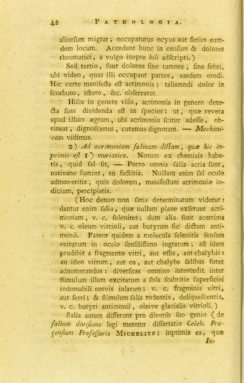 aliorfum migrat; occupaturus ocyus aut ferius eum- dem locum. Accedunt hunc in cenfum & dolores rheumatic!, a vulgo inepte bUi adfcripti.) Sed tertio, funt dolores fme tumore , fine febri, ubi video, quas illi occupant partes, easdem erodi. Hie certe manifefta eft acrimonia; talismodi dolor in fcorbuto, idtero, &c. obfervatur. Hifce in genere vifis, acrimonia in genere dete- (fta fuas dividenda eft in fpecies; ut, quae revera apud ilium aegrum, ubi acrimonia feitur adefte, ob- tineat, dignofeamus , curemus dignotam. — Mechani- cam vidimus. 2) Ad acrimoniam falinam^diflam ^ qua hie in- prirnis ejl I') muriatica. Notum ex chemicis habe- tis, quid fal fit, — Porro omnia falia acria funt, nativane fuerint, an faditia. Nullum enim fal oculo admoveritis , quin dolorem, manifeftum acrimoniae in- dicium, percipiatis. (Hoc denuo non fatis determinatum videtur: dantur enim falia, quae nuUam plane exferunt aerf- moniam, v. c. felenites; dum alia funt acerrima V. c. oleum vitrioli, aut butyrum fic didum anti- monii. Fateor quidem a molecula felenitis fenfum oriturum in oculo fenfiliftimo ingratum; aft idem prodibit a fragmento vitri, aut ofiis, aut chalybis: an ideo vitrum, aut os, aut chalybs falibus foret adnumerandiis : diverfitas omnino intercedit inter ftimulum ilium excitatum a fola fcabritie fuperficiei indomabili nervis inlatum; v. c. fragminis vitri, aut ferri; & ftimulum falls rodentis , deliquefeentis, v. c. butyri antimonii, oleive glacialis vitrioli.) Salia autem differunt pro diverfo fuo genio (de falium divifionc legi meretur diflertatio Celeb. Pra~ genjhon Projejjbris Michelitz » inprimis ea, quae In-