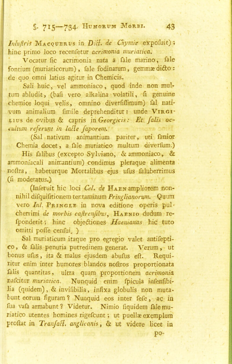 Inluflris Macquerus in Dili, de Cnymie expofuit) ; hinc prime loco recenfetur acrimonia muriatica. Vocatur fic acrimonia nafa a fale marino, fale fontium (muriaticorum) , fale fodinarum , gemmae didto : de quo omni latius agitur in Chemicis. Sali huic, vel ammoniaco, quod inde non mul- tura abludit, (bafi vero alkalina volatili, fi genuine chemice loqui velis, omnino diverfiflimum) fal nati- vum animaliura fimile deprehenditur: unde Virgi' -LIUS de ovibus & capris mGeorgicis: Et falls oc- (uLtum referunt in lafle faporem. (Sal nativum animantium pariter, uti fanior Chemia docet, a fale muriatico multura diverfum.) His falibus (excepto Sylviano, & ammoniaco, & ammoniacali animantium) condimus pleraque alimenta nolira, habeturque Mortalibus ejus ufus faluberrimus (fi moderatus.) (Inferuit hie loci Cel. de Haen ampliorem non- nihil difquifitionem tentarainum Pringlianorum. Quum vero Ini. Pringle in nova editione operis pul* chenimi de morbis caJlrenfibuSj Haenio dudum re- fponderit; hinc objediones Haemanas hie tuto omitti poffe cenfui, ) Sal muriaticum itaque pro egregio valet antifepti- co, & falls penuria putredinem generat. Verum, ut bonus ufus, ita & malus ejusdem abufus ell. Requi- ritur enim inter humores blandos noftros proportionata falls quantitas, ultra quam proportionem acrimonia nafeitur niunatica. Nunquid enim fpicula infenfibi- lla (quidem), & invifibilia, infixa globulis non muta* bunt eorum figuram ? Nunquid eos inter fefe, ac in fua vafa armabunt ? Videtur. Nimio fiquidem fale mu- riatico utentes homines rigefeunt; ut puellae exemplum proftat in Tranfali, anglicanis ^ & ut videre licet in po- /