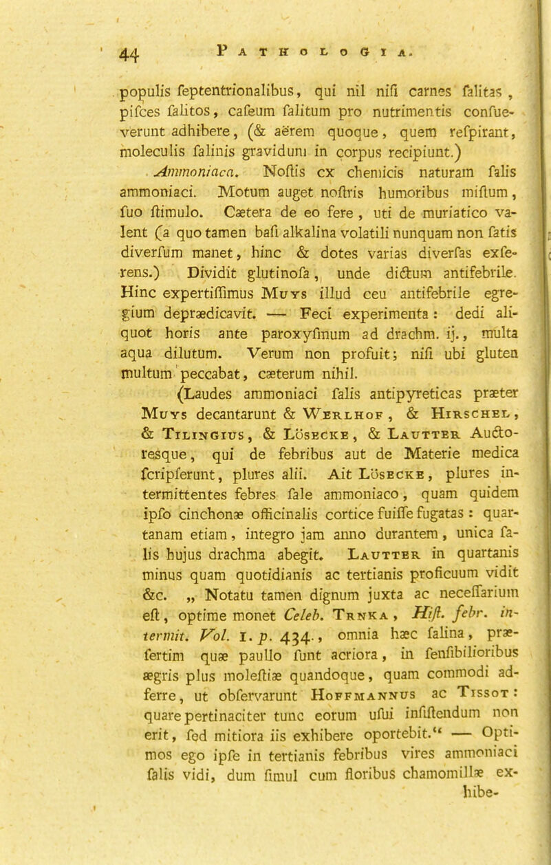 populis feptentrionalibus, qui nil nifi carnes falitas , pifces falitos, cafeum falitum pro nutrimentis confue- verunt adhibere, (& aerem quoque, quern refpirant, moleculis faliiiis graviduni in corpus recipiunt.) Ammoniaca, Noftis cx chemicis naturain falis ammoniaci. Motum auget noflris humoribus iniflum, fuo fiimulo. Csetera de eo fere , uti de muriatico va- lent (^a quo tamen bafi alkalina volatili nunquara non fatis diverfum manet, hinc & dotes varias diverfas exfe- rens.) Dividit glutinofa,, unde didtum antifebrile. Hinc expertiffimus Muys illud ceu antifebrile egre- gium depraedicavit. — Feci experimenta: dedi ali- quot horis ante paroxyfinum ad drachm, ij., multa aqua dilutum. Verum non profuit; nifi ubi gluten multum' peccabat, caeterum nihil. (Laudes ammoniaci falis antipyreticas praeter Muys decantarunt & Werlhof , & Hirschee, & Tilingius, & Losecke , & Lautter Audto- resque, qui de febribus aut de Materie medica fcripferunt, plures alii. Ait Losecke, plures in- termittentes febres fale amraoniaco, quam quidem ipfo cinchonae officinalis cortice fuiffe fugatas : quar- tanam etiam, integro jam anno durantem, unica fa- lis hujus drachma abegit. Lautter in quartanis minus quam quotidianis ac tertianis proficuum vidit &c. „ Notatu tamen dignum juxta ac necelTarium eft, optime monet Celeb. Trnka , Hifl. febr. in- termit. Vol. i.p. 454., omnia haec falina, prae- fertim quae paullo funt acriora, in fenfibilioribus aegris plus moleftiae quandoque, quam commodi ad- ferre, ut obfervarunt Hoffmannus ac Tissot: quarepertinaciter tunc eorum ufui infifteiidum non erit, fed mitiora iis exhibere oportebit.“ — Opti- mos ego ipfe in tertianis febribus vires ammoniaci falis vidi, dum firaul cum floribus chamomillae ex- hibe-