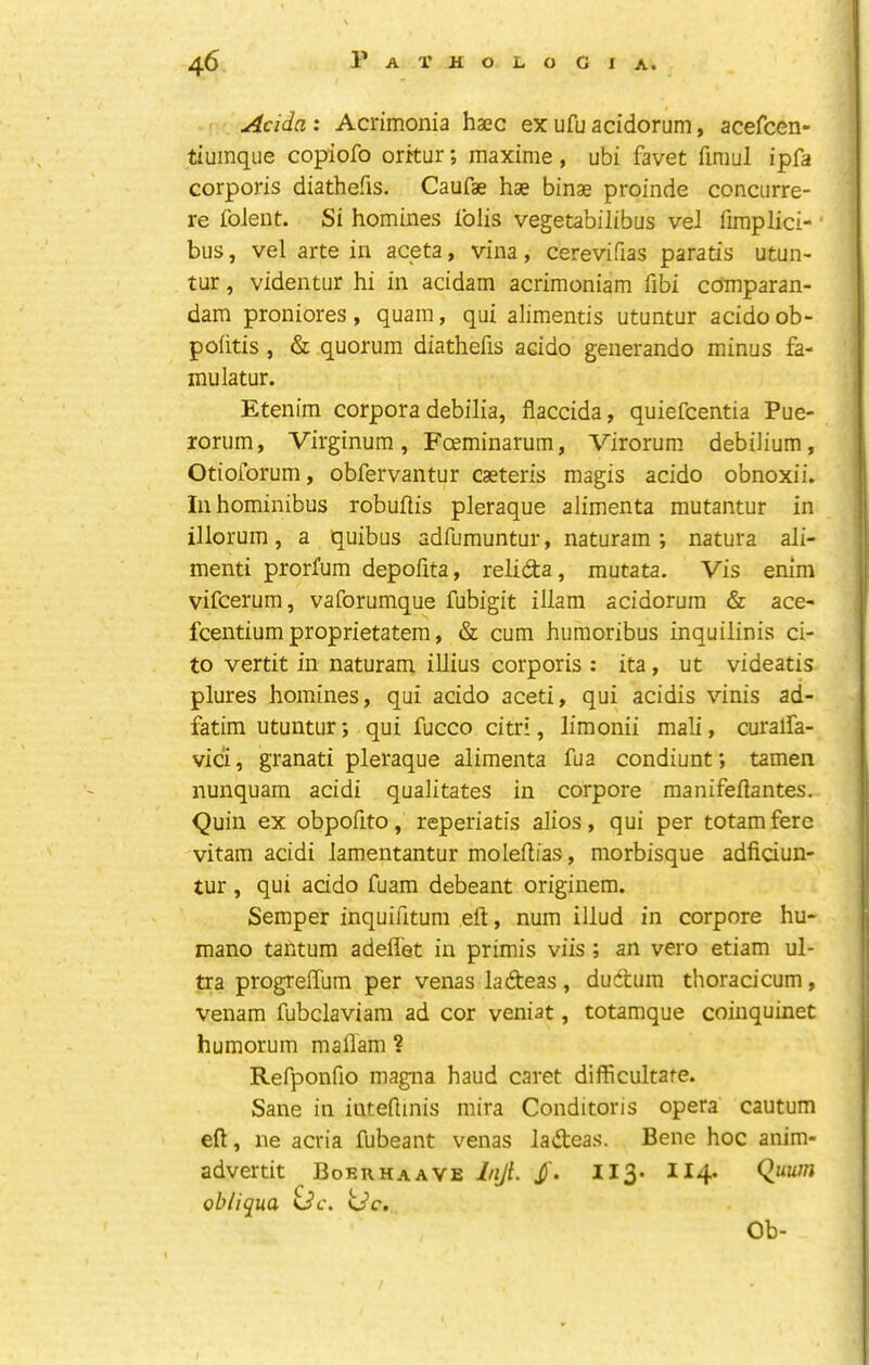 Adda : Acrimonia haec ex ufu acidorum, acefcen- tiumqiie copiofo oritur; maxime, ubi favet firaul ipfa corporis diathefis. Caufae hae binae proinde concurre- re foieut. Si homines Iblis vegetabilibus vel fimplici- ' bus, vel arte in aceta, vina, cerevifias paratis utun- tur, videntur hi in acidam acrimoniam fibi ccfmparan- dam proniores , quain, qui alimentis utuntur acido ob- poiitis , & quorum diathefis acido generando minus fa- mulatur. Etenim corpora debilia, flaccida, quiefcentia Pue- rorum, Virginum, Foeminarum, Virorum debiJium, Otioforum, obfervantur caeteris magis acido obnoxii. Inhominibus robuftis pleraque alimenta mutantur in illorum, a quibus adfumuntur, naturam; natura ali- menti prorfum depofita, relida, mutata. Vis enim vifcerum, vaforumque fubigit illam acidorum & ace- fcentium proprietatem, & cum huraoribus inquilinis ci- to vertit in naturam iUius corporis : ita, ut videatis plures homines, qui acido aceti, qui acidis vinis ad- fatim utuntur; qui fucco citri, limonii mali, curalfa- vici, granati pleraque alimenta fua condiunt; tamen nunquam acidi qualitates in corpore manifeilantes. Quin ex obpofito, reperiatis alios, qui per totamfere vitam acidi lamentantur moleflias, morbisque adficiun- tur , qui acido fuam debeant originem. Semper inquifitum eft, num illud in corpore hu- mano tantum adefl’et in primis viis; an vero etiam ul- tra progreffum per venas ladeas , dudum thoradcum, venam fubclaviam ad cor veniat, totamque coinquinet humorum maflam ? Refponfio magna haud caret difficultate. Sane in iuteftinis mira Conditoris opera cautum eft, ne acria fubeant venas ladeas. Bene hoc anim- advertit Boerhaave injl. j)'. 113* ^^4* obliqua <dc. ijc. Ob- /