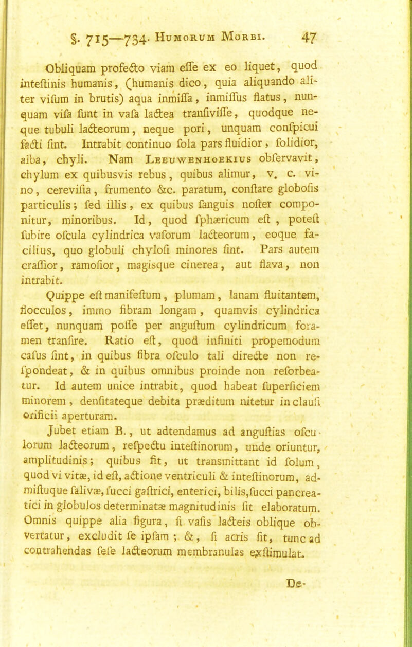 §. —734- Huworum Morbi. 47 Obliquam profefto viam effe ex eo liquet, quod inteflinis humanis, (^humanis dico, quia aliquando ali- ter vifum in brutis) aqua inmilTa, inmifllis flatus, nun- quam vifa funt in vafa ladea tranfivifle, quodque ne- I que tubuli ladieorum, neque pori, unquam confpicui i fadli Tint. Intrabit continue fola pars fluidior, folidior, j alba, chyli. Nam Leeuwenhoekius obfervavit, I chylum ex quibusvis rebus, quibus alimur, v. c. vi- no , cerevilia, frumento &c. paratum, conflare globofis particulis; fed iUis , ex quibus fanguis nofter compo- nitur, minoribus. Id, quod fphsericiim eft, poteft fubire ofcula cylindrica vaforum lacteorum, eoque fa- cilius, quo globuli chyloft minores Tint. Pars autein cralTior, ramofior, magisque cinerea, aut flava, non intrabit. I Quippe eft manifeftum, plumam, lanam flnitantem, j flocculos, immo fibram longam, quamvis cylindrica ' eflet, nunquam polfe per anguftuin cylindricum fora- i men tranfire. Ratio eft, quod infiniti propemodum j cafus fmt, in quibus fibra ofculo tali direde non re- ( fpondeat, & in quibus omnibus proinde non reforbea- tur. Id autem unice intrabit, quod habeat fuperficiem minorem , deiifitateque debita praeditum nitetur in clauli orificii aperturam. Jubet etiam B., ut adtendamus ad anguftias ofeu- lorum lafteorum, refpedu inteftinorum, unde oriuntur, ^ amplitudinis; quibus fit, ut transmittant id folum, quod vi vitae, id eft, adione ventriculi & inteftinorura, ad- miftuque falivas,fucci gaftrici, enterici, bilis,fucci pancrea- tici in globuJos determinatae magnitudinis fit elaboratum. Omnis quippe alia figura, fi vafis ladeis oblique ob- vertatur, exdudit fe ipfam ; &, fi acris fit, tunc ad contrahehdas fefe iadeorum raembranulas epcftimulat. I De-