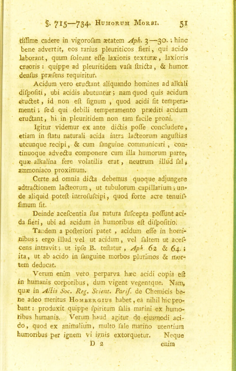 dffime cadere in vigorofam aetatem Apk 3—30. *, hinc bene advert it, eos rarius pleuriticos fieri, qui acido kborant, quum foleant efle laxioris texturae, laxioris criioris : quippe ad pleuritidem vafa firidta, & humor denfus praefens requiritur. Acidum vero erudant aliquando homines ad alkali difpofiti, ubi acidis abutuntiir; nam quod quis acidum etudet, id non eft fignum * quod acidi fit tempera-^ menti; fe d qui debili temperamento praediti acidum erudant, hi in pleuritidem non tam facile proni. Igitur videmur ex ante dictis pofte concludere, etiam in ftatu natural! acida intra ladeorum anguftias utcunquc recipi, & cum fanguine communicari , con- tinuoque advedu componere cum ilia humorum parte, quae alkalina fere volatilis erat, neutrum illud fal * ammoniaco proximum. Certe ad omnia dida debemus quoque^adjungere adtradionem ladeorum , ut tubulorum capillarium •, un* de aliquid poteft introfufcipi, quod forte acre tenuift- fimum fit. Deinde’ acefcentia fua natura fufcepta poftunt aci- da fieri, ubi ad acidum in humoribus eft difpofitio. Tandem a pofteriori patet , acidum efte in homi- nibus*, ergo illud'vel ut acidum, vel faltem ut acef- cens intravit; ut ipfe B. teftatur , Apk. 62 & 64. ; ita, ut ab acido in fanguine morbos plurimos & mor- tem deducat. Verum enim vero perparva haec acidi copia eft in humanis corporibus, dum vigent vegentque. Nam, quae in AHis Soc. Re^. Sclent. Parif de Chemicis be- ne adeo meritus Hombergius habet,ea nihilhicpro- bant: produxit quippe fpiritum falis marini ex humo- ribus humanis. Verum h-rud agitur de ejusmodi aci- do, quod ex animalium, multo fale marino utentium humoribus per ignem vi ignis extorquetur. Neque D 2 enim