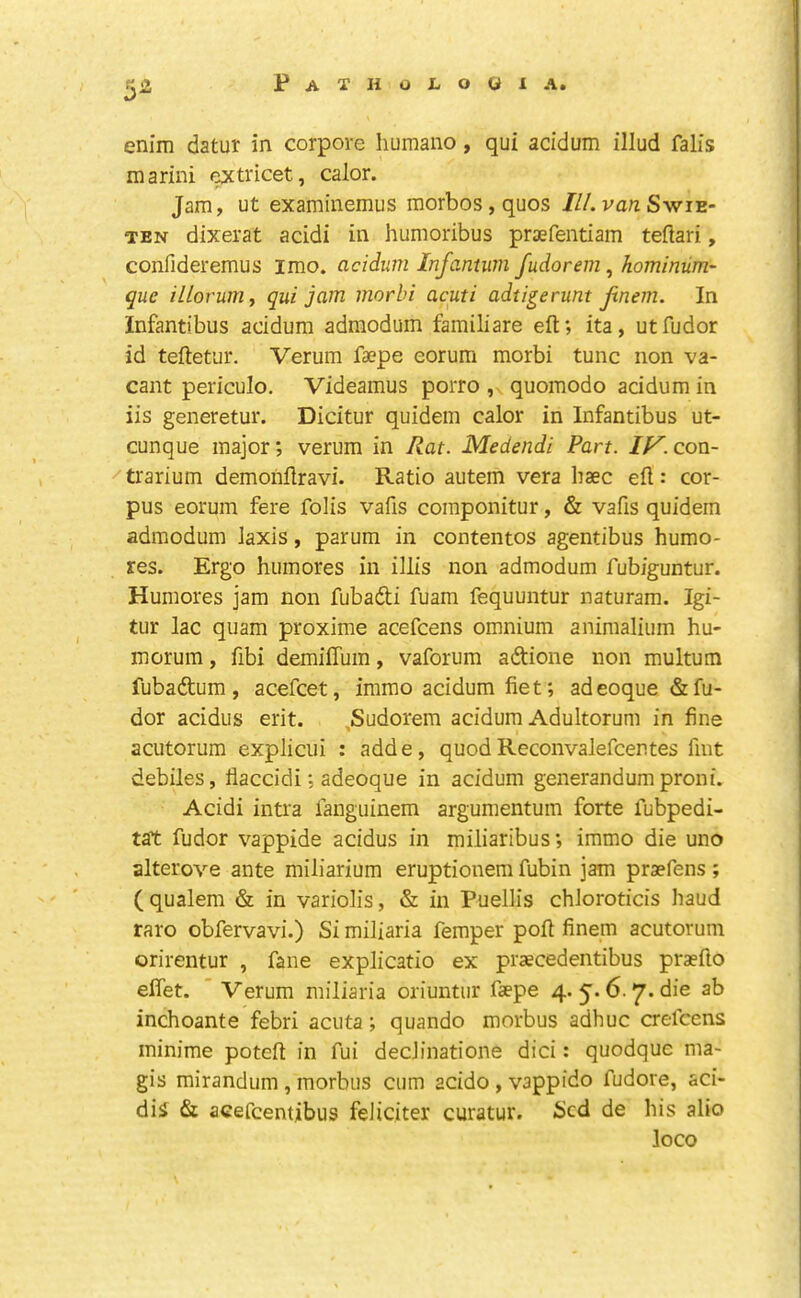 enim datur in corpore liumano, qui acidum illud falls marini extricet, calor. Jam, ut examinemus morbos,quos ///.va;zSwie- TEN dixerat acidi in humoribus praefentiam teflari, confideremus imo. acidum Infantum fudorem, hominum- que illorum, qui jam morbi acuti adtigerunt fnem. In Infantibus acidum admodum familiare eft; ita, utfudor id teftetur. Verum faepe eorum morbi tunc non va- cant periculo, Videamus porro , quomodo acidum in iis generetur. Dicitur quidem calor in Infantibus ut- cunque major; verum in Rat. Medendi Part. IV.con- •'trarium demonftravi. Ratio autem vera baec eft: cor- pus eorum fere foils vafis componitur, & vafis quidem admodum laxis, parum in contentos agentibus humo- res. Ergo humores in illis non admodum fubiguntur. Humores jam non fubadti fuam fequuntur naturam. Igi- tur lac quam proxime acefcens omnium animalium bu- rn orum , fibi demiftum, vaforum adtione non multum fubaftum, acefcet, immo acidum fie t; adeoque &fu- dor acidus erit. ,Sudorem acidum Adultorum in fine acutorum explicui : adde, quod Reconvalefcentes Imt debiles, flaccidi; adeoque in acidum generandum proni. Acidi intra fanguinem argumentum forte fubpedi- tat fudor vappide acidus in miliaribus; immo die uno alterove ante miliarium eruptionem fubin jam praefens ; ( qualem & in variolis, & in Puellis chloroticis baud raro obfervavi.) Si miliaria femper poft finem acutorum orirentur , fane explicatio ex praecedentibus praefto effet.  Verum miliaria oriuntiir faepe 4. 5. 6.7. die ab incboante febri acuta; quando morbus adhuc crefcens minime poteft in fui decJinatione dici: quodque ma- gis mirandum, morbus cum acido , vappido fudore, aci- diS & acefcentibus feJiciter curatur. Scd de bis alio loco