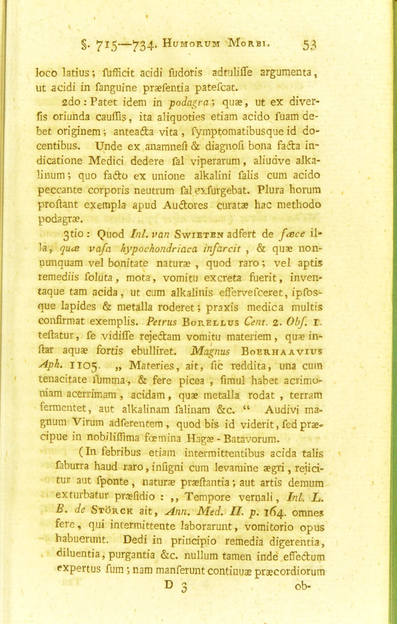 loco latius; lliffidt acidi fudoris adtuliffe argumenta, ut acidi in fanguine praefentia patefcat. <2do: Patet idem in podagra’, quae, ut ex diver- ts oriunda caulTis, ita aliquoties etiam acido fuam de- bet originem; anteafta vita , fymptomatibusque id do- centibus. Unde ex anamnefi & diagnofi bona fadta in- dicatione Medici dedere fal viperarum, aliudve alka- Hnum; quo fado ex unione alkalini falis cum acido peccante corporis neutrum fal exfurgebat. Plura horum , , Proliant exempla apud Audores curatae hac methodo podagrae. 3tio : Quod Ini. van Swibten adfert de frece il- ia, quce vafa hypochondriac a infarcit , & quae non- nunquam vel bonitate naturae , quod raro; vel aptis remediis foluta, mota, vomitu excreta fuerit, inven- taque tarn acida, ut cum alkalinis effervefceret, ipfos- que lapides & metalla roderet; praxis medica multis conlirmat exemplis. Petrus Borellus Cent. 2. Obf. i. teftatur, fe vidifle rejedam vomitu materiem, quae in- liar aquae fortis ebulliret. Magnus Boerhaavius y4pk. 1105. „ Materies, ait, fic reddita, una cum tenacitate fumma , & fere picea , fimul habet acrimo- niam acerrimam , acidam, quae metalla rodat , terram fermentet, aut alkalinam falinam &c. “ Audivi ma- gnum Virum adferentem , quod bis id viderit, fed prae- cipue in nobiliflima foemina Hagae - Batavorum. (In febribus etiam intermittentibus acida talis ' faburra baud raro,infigni cum levamine aegri, rejici- tur aut fponte, naturae praeftantia; aut artis demum 1 exturbatiir praefidio : ,, Tempore vernali, InL L. B. de SxbRCK ait, Ann. Med. II. p. 164. omnes fere, qui intermittente laborarunt, vomitorio opus habuerunt. Dedi in principio remedia digerentia, . diluentia, purgantia &c. nullum tamen inde efiedum expertus fum *, nam manferunt contiuuae praecordiorum D 3 ob-