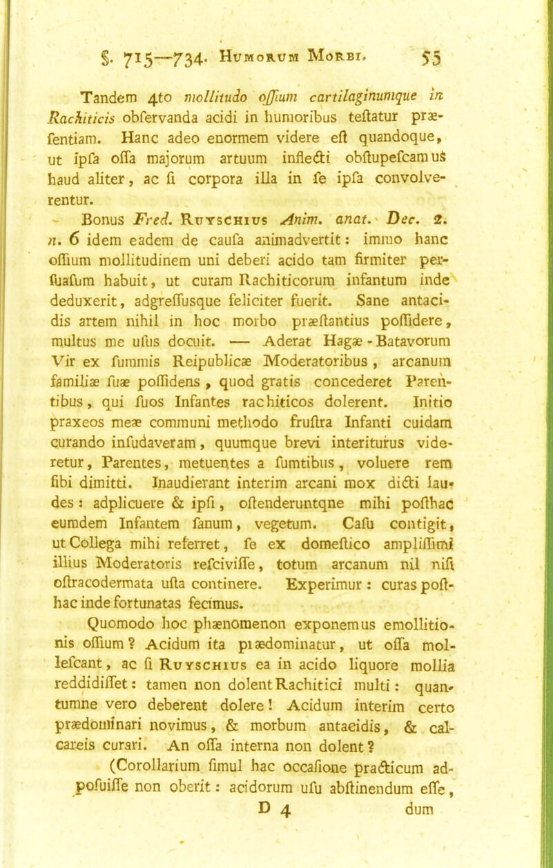 Tandem 4to mollitudo ojjlum cartilagimmque in Rachticis obfervanda acidi in humoribus teftatur prae- fentiam. Hanc adeo enormem videre eft quandoque, ut ipfa offa majorum artuum infledi obftupefcamuS baud aliter, ac ft corpora ilia in fe ipfa convolve- rentur. Bonus Fred. Ruyschius Anim. anat.' Dec. 2. It. 6 idem eadem de caufa animadvertit; immo hanc oflium moJlitudinem uni deberi acido tarn firmiter per- fuafum habuit, ut curam Ilachiticorum infantum inde'^ deduxerit, adgreftusque feliciter fuerit. Sane antaci- dis artem nihil in hoc morbo praeftantius poftidere, multus me ufus docuit. — Aderat Hagae - Batavorum Vir ex furamis Reipubiicae Moderatoribus, arcanum familiae fuae poftidens , quod gratis concederet Paren- tibus, qui ftios Infantes rachiticos dolerent. Initio praxeos meae communi methodo fruftra Infant! cuidam curando infudaveram, quumque brevi interitufus vide- retur, Parentes, metuentes a fumtibus, voluere rem fibi dimitti. Inaudierant interim arcani mox difti iau» des : adplicuere & ipft, oftenderuntqne mihi pofthac ' eumdem Infantem fanum, vegetum. Cafu contigit, utCollega mihi referret, fe ex domeftico ampliftimi illius Moderatoris refcivifle, totum arcanum nil nift oftracodermata ufta continere. Experimur : curas poft- hac inde fortunatas feamus. Quomodo hoc phaenomenon exponemus emollitio- nis oftium? Acidum ita pisedominatur, ut offa mol- lefcant, ac ft Ruyschius ea in acido liquore mollia reddidiffet: tamen non dolentRachitic! multi: quan- tumne vero deberent dolere! Acidum interim certo praedouiinari novimus, & morbum antaeidis, & cal- careis curari. An offa interna non dolent? (Corollarium ftmul hac occafione pradicum ad- pofuiffe non oberit: acidorum ufu abftinendum effe D 4 dum