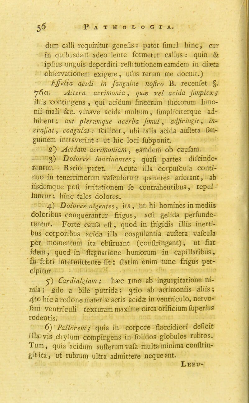 dtim caUi requiritur genefis: patet fimul hinc, cur in quibusdani adeo Jente formetur callus : quin & ipfius unguis deperditi rellitutionem eamdem in diaeta obiervationem exigere, ufus rerum me docuit.) Effetia acidi in fanguine nojtro B. recenfet §. 760. Ai ter a acrimonia, quce vel acida jimplcx; illis contingens , qui acidum fincerum fuccorum limo- nii mali &c. vinave acida multum, fimpliciterque ad- hibent; aut plerumque acerha Jimul, adjlringit, in” crqlJat, coaguLat: fcilicet, ubi talia acida auftera fan- guinem intraverint: ut hie loci fubponit. Acidam acrimoniani, eamdem ob caufam. ■ 3) Dolores lancinantes f quafi partes difeinde- rentur. Ratio patet. Acuta ilia coi-pufcula conti- nuo in tenerrimorum vafculorum parietes arietant, ab iisdemque poll inritationem fe contrahentibus, repel luntur; hinc tales dolores. 4) Dolores algentes, ita, ut hi homines in mediis doloribus conquerantur frigus, acfi gelida perfunde- rfentur. Forte caufa efl, quod in frigidis illis inerti- bus corporibus acida ilia coagulantia auftera vafcula per momentum ita obllruant (conilringant), ut fiat idem, quod in 'fiagnatione humorum in capillaribus, 'in febri intermittente fitt ftatim enim tunc frigus per- cipitur. 5') Cardialgiam i haec imo ab'ingurgitatione ni- inia; £do a bile putrida; 3tio ab acrimoniis aliis; 4tc hie a rofione materiae acris acidae in ventriculo, nervo- fam ventriculi texturam maxime circa orificium fuperius rodentis. 6) Pallorem; quia in corpore flaccidiori deficit ilia vis chylum cbmpingens in folidos globulos rubros. Turn, quia acidum aufierumvafa mu Ita minima confirin- gitita, ut rubrum ultra admittere nequeant. Leeu