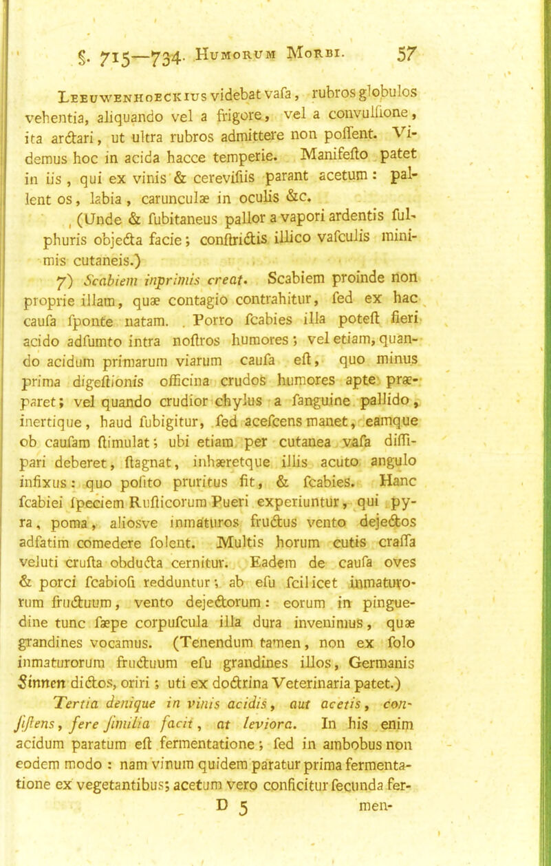 I.EEU'W’ENHoECKiusvidcbatvafa, rubrosglobules vehentia, aliquando vel a frigore, vel a coiivullione, ita ardari, ut ultra rubros admittere non polTent. Vi- demus hoc in acida hacce temperie. Manifefto patet in iis , qui ex vinis'& cerevifiis parant acetum: pal- lent os, labia, carunculae in oculis «S:c. , (Unde & fubitaneus pallor a vapori ardentis ful- phuris objedta facie; confhridtis illico vafeulis mini- mis cutaneis.) y) Scabiem inprimis create Scabiem proinde non proprie illam, quae contagio contrahitur, fed ex hac ^ caufa fponte natam. . Porro fcabies ilia potell fieri- acido adfumto intra noftros humores ; vel etiain, quan-- do acidum priraarum viarum caufa efi, quo minus prima digefiionis officina crudos humores apto’ prae— paret; vel quando crudior'chylus ra fanguine pallido, inertique, baud fubigitur, .fed acefeensmanet,..eamque ob caufam ftimulat; ubi etiam per cutanea v^fa diifi- pari deberet, fiagnat, inhseretque illis acuto angulo infixus: quo polito pruritus fit, & fcabies. Hanc fcabiei Ipeaem Rufiicorum Pueri experiuntur, qui py- ra, poma, aliosve inmaturos frudtus vento deje(Si;os adfatim comedere folent. Multis horum cutis crafla veJuti crufta obdufta cernitur. Eadem de caufa oves & porci fcabiofi redduntur*, ab efu fcilicet inmaturo- rum frudluum, vento dejedorum: eorum irr pingue- dine tunc faepe corpufcula ilia dura invenimus, quae grandines vocamus. (Tenendum tamen, non ex folo inmaturorum fructuum efu grandines iUos, Germanis 5tnncn didos, oriri; uti ex dodrina Veterinaria patet.) Tertia denique in %>ini$ acidis, aut acetis, cen- jijlens, fere Jiniilia facit, at leviora. In his enim acidum paratum eft fermentatione’, fed in ambobusnon eodem modo : nam vinum quidera paratur prima fermenta- tione ex vegetantibus; acetum vero conficitur fecunda fer- D 5 men-