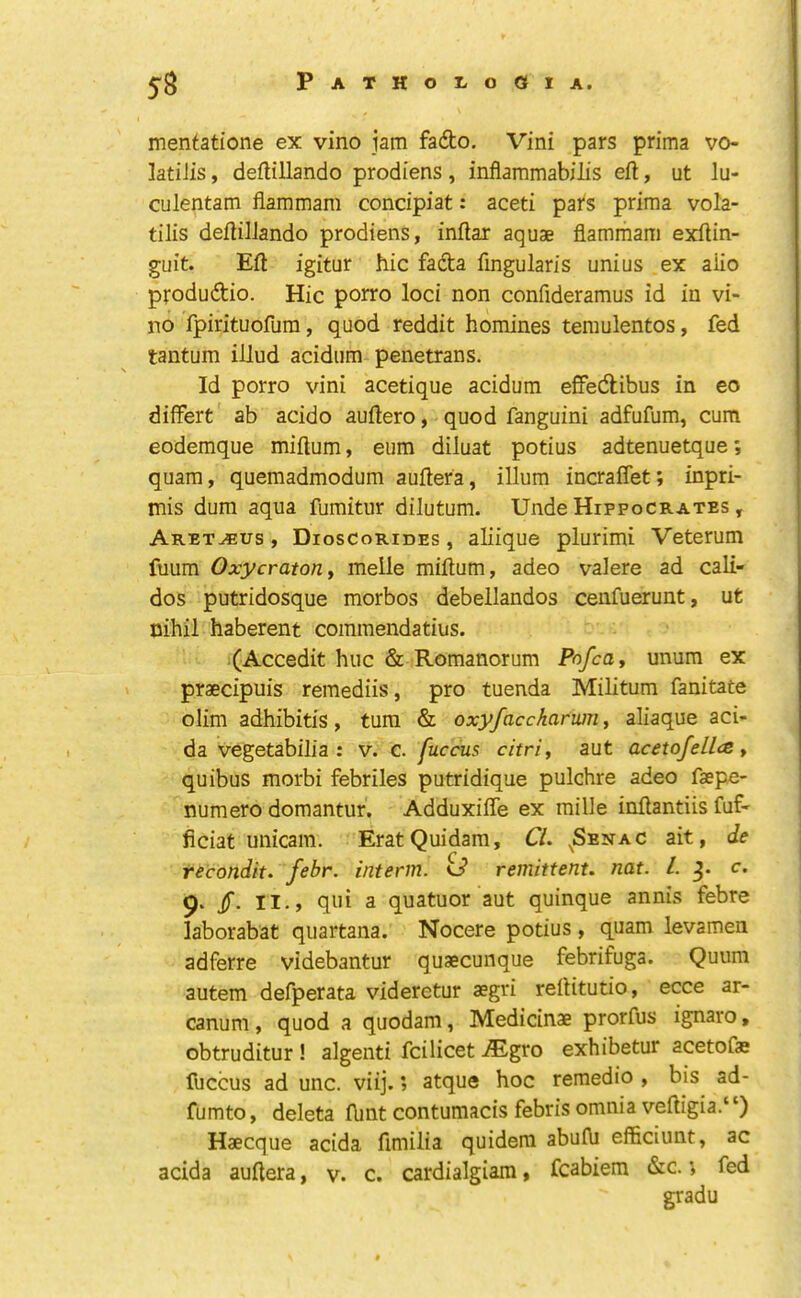 mentatione ex vino jam fa6to. Vini pars prima vo- latiiis, deflillando prodiens, inflammabilis eft, ut lu- culentam fiammam concipiat: aceti pal's prima vola- tilis deftilJando prodiens, inftax aquae fiammam exftin- guit. Eft igitur hie fafta fmgularis uni us ex aiio pfodudio. Hie porro loei non eonfideramus id in vi- no fpirituofum, quod reddit homines temulentos, fed tantum illud aeidum penetrans. Id porro vini aeetique aeidum effedlibus in eo difFert ab aeido auftero, quod fanguini adfufum, eum eodemque miftum, eum diluat potius adtenuetque; quam, quemadmodum auftera, ilium incraffet; inpri- mis dum aqua fumitur dilutum. Unde Hippocrates , Aret^us , Dioscorides , aliique plurimi Veterum fuum OxycratoUy melle miftum, adeo valere ad eali- dos putridosque morbos debellandos cenfuerunt, ut nihil haberent eommendatius. (Aeeedit hue & Romanorum Pofca, unum ex praeeipuis remediis, pro tuenda Militum fanitate olim adhibitis, turn & oxyfaccharum, aliaque aei- da vegetabilia : v. c. fuccus citri, aut acetoJellc& y quibus morbi febriles putridique pulchre adeo faepe- numero domantur, Adduxifle ex mille inftantiis fuf- fieiat unicam. EratQuidam, Cl. ^Senac ait, de recondit. febr. interm, o* remittent, nat. 1. c. 9. /. II., qui a quatuor aut quinque annis febre laborabat quartana. Noeere potius, quam levamen adferre videbantur quaeeunque febrifuga. Quum autem defperata videretur aegri reftitutio, ecce ar- canum , quod a quodam, Medicinae prorfus ignaro, obtruditur ! algenti feilieet .®gro exhibetur aeetofae fuccus ad unc. viij.; atque hoc remedio , bis ad- fumto, deleta flint contumacis febris omnia veftigia.‘‘) Haecque acida fimilia quidera abufii efficiunt, ac acida auftera, v. c. cardialgiam, fcabiem &c.; fed gradu