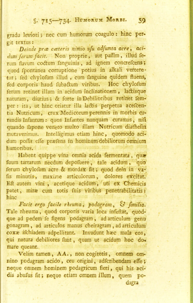 g,radu leviori; nec cum humorum coagulo: hinc per- mit textus: Deinde prce cceteris nimlo ufu adfumta acre, aci~ dum ferum facit. Non proprie, aut pafflm, illud fe- Tum flavum codtum fanguinis, ad ignem concrefcens; quod fpontanea corruptione potius in alkali vertere- tiir j fed chylofum illud , cum fanguine quidem fluens, fed corporis baud fubadtum viribus. Hoc chylofum ferum retinet illam in acidum inclinationem • laftisque naturam, diutius; & forte in Debflioribus retinet fem- I per: ita, ut hinc oriatur ilia ladtis perpetua acefcen- 1 tia Nutricum, crux'Medicorum perennis in morbis cu- j randis Infantum : qiios Infantes nunquam curamus, nil! j quando fapone veneto multo illam Nutricum diathefln I mutaverimus. IntelJigimus etiam hinc, quomodo aci- i dum polfit elfe praefens in hominum debiliorum omnium ' humoribus. Habent quippe vina omnia adda fermentata, quae ! fuum tartarum necdum depofuere, tale acidum, quo ; ferum chylofum acre & mordax fit; quod dein in va*^ I fis minutis, maxiine articulorum, dolores exdtat.‘ I Eft autem vini , acetique acidum, ' uti ex Chemicis 1 patet, mirae cum totis fuis viribus penetrabilitatis: hinc ■ ■ ‘ Facit ergo facile rheuma, podagram, O fimilia. Tale rheuma, quod corporis varia loca infeftat, quod- que ad pedem fe figens podagram , ad articulum genu gonagram, ad articulos manus cheiragram , ad articuluni' coxa? ifchiadem adpellitant. Invadunt haec mala eos, qui natura debiliores funt, quam ut acidum hoc do.* mare queant. Velim tamen, AA., non cogitetis, omnem om- nino podagram acido, ceu origini, adfcribendam effe; neque omnem hominem podagricum fieri, qui his aci- dis abufus fit; neque etiam omnem iUum, quern po- dagra