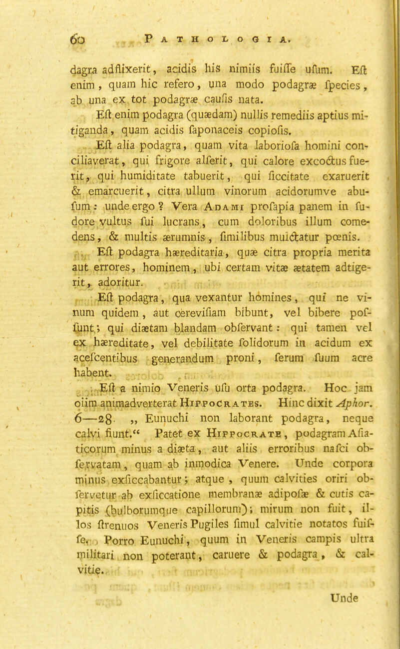 dagra adflixerit, addis his nimiis fuiffe ufum. Eft enim , quam hie refero, una modo podagrae fpecies, ab una ex tot podagras caufis nata. Eft enim podagra (quaedam) nullis remediis aptius mi- tiganda, quam acidis faponaceis copiofis. Eft alia podagra, quam vita laboriofa homini con- ciliaverat, qui frigore alferit, qui calore excoeftus fue- rit, qui humiditate tabuerit, qui ficdtate exaruerit & emarcuerit, citra ullum vinorum acidorumve abu- fum: unde ergo? Vera Adami profapia panem in fu- dore vultus ftii lucrans, cum doloribus ilium come- dens, & multis aerumnis, fimilibus muicfcatur poenis. , Eft podagra haereditaria, quae citra propria merita aut errores, hominem, ubi certam vitae aetatem adtige- rit, adoritur. Eft podagra, qua vexantur homines, qui ne vi- nura quidem , aut cerevifiam bibunt, vel bibere pof- Cunt,; qui diaetam blandam obfervant: qui tamen vel ex haereditate, vel debilitate folidorum in acidum ex acelcentibus gen,erandum proni, ferum fuura acre habent. , f . Eft a nimio Veneris uftj orta podagra. Hoc jam qiim animadverterat Hippocrates. Hinc dixit Aphor. 6—28- » Eunuchi non laborant podagra, neque calvi fiunt.“ Patet ex Hippocrate , podagramAfia- ticorum minus a diaeta, aut aliis erroribus nafei ob- fe.riifatam, quam ab inmodica Venere. Unde corpora minus exficcabantur; atque , quum calvities oriri ob- fervetiir ab exficcatione membranae adipofae & cutis ca- pitis (bulborumqiie capillorum); mirum non fuit, il- los ftrenuos Veneris Pugiles fimul calvitie notatos fuif- > Porro Eunuchi, quum in Veneris campis ultra militari non poterant, caruere & podagra , & cal- vitie. Unde